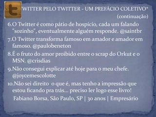 TWITTER PELO TWITTER - UM PREFÁCIO COLETIVO*
                                     (continuação)
6.O Twitter é como pátio de hospício, cada um falando
  "sozinho", eventualmente alguém responde. @saintbr
7.O Twitter transforma famoso em amador e amador em
  famoso. @paulobeneton
8.É o fruto do amor proibido entre o scrap do Orkut e o
  MSN. @crisdias
9.Não consegui explicar até hoje para o meu chefe.
  @joycemescolotte
10.Não sei direito o que é, mas tenho a impressão que
  estou ﬁcando pra trás... preciso ler logo esse livro!
   Fabiano Borsa, São Paulo, SP | 30 anos | Empresário
 