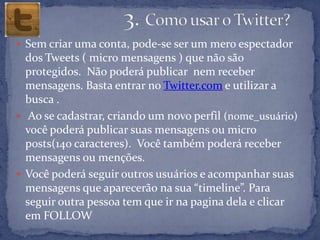  Sem criar uma conta, pode-se ser um mero espectador
  dos Tweets ( micro mensagens ) que não são
  protegidos. Não poderá publicar nem receber
  mensagens. Basta entrar no Twitter.com e utilizar a
  busca .
 Ao se cadastrar, criando um novo perfil (nome_usuário)
  você poderá publicar suas mensagens ou micro
  posts(140 caracteres). Você também poderá receber
  mensagens ou menções.
 Você poderá seguir outros usuários e acompanhar suas
  mensagens que aparecerão na sua “timeline”. Para
  seguir outra pessoa tem que ir na pagina dela e clicar
  em FOLLOW
 