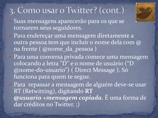  Suas mensagens aparecerão para os que se
  tornarem seus seguidores.
 Para endereçar uma mensagem diretamente a
  outra pessoa tem que incluir o nome dela com @
  na frente ( @nome_da_pessoa )
 Para uma conversa privada comece uma mensagem
  colocando a letra "D" e o nome de usuário (“D
  @nome-do-usuario”) ( Direct Message ). Só
  funciona para quem te segue.
 Para repassar a mensagem de alguém deve-se usar
  RT (Retwitting), digitando RT
  @usuario +mensagem copiada. É uma forma de
  dar créditos no Twitter. ;)
 