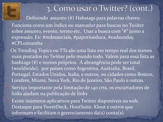  Definindo assunto (#) Hahstags para palavras chaves:
  Funciona como um índice ou marcador para buscas no Twiiter
  sobre assunto, evento, termo etc. Usar a busca com “#” junto a
  expressão. Ex: #redessociais, #paporioeduca, #eadsunday,
  #CPLumumba
  Os Trending Topics ou TTs são uma lista em tempo real dos nomes
  mais postados no Twitter pelo mundo todo. Valem para essa lista as
  hashtags (#) e nomes próprios. A abrangência pode ser total
  (worldwide), por países como Argentina, Australia, Brasil,
  Portugal, Estados Unidos, Italia, e outros, ou cidades como Boston,
  Londres, Miami, Nova York, Rio de Janeiro, São Paulo e outras.
 Serviço importante pela limitação de 140 crts, os encurtadores de
  links ajudam na publicação de links
 Existe inúmeros aplicativos para Twitter disponíveis na web.
  Destaque para TweetDeck, HootSuite, Klout e outros que
  informam e facilitam o gerenciamento da(s) conta(s).
 