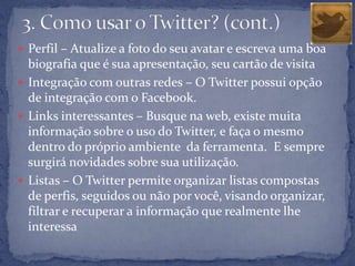  Perfil – Atualize a foto do seu avatar e escreva uma boa
  biografia que é sua apresentação, seu cartão de visita
 Integração com outras redes – O Twitter possui opção
  de integração com o Facebook.
 Links interessantes – Busque na web, existe muita
  informação sobre o uso do Twitter, e faça o mesmo
  dentro do próprio ambiente da ferramenta. E sempre
  surgirá novidades sobre sua utilização.
 Listas – O Twitter permite organizar listas compostas
  de perfis, seguidos ou não por você, visando organizar,
  filtrar e recuperar a informação que realmente lhe
  interessa
 
