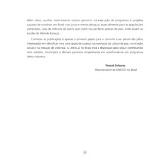 Além disso, auxiliar tecnicamente nossos parceiros na execução de programas e projetos
capazes de construir um Brasil mais justo e menos desigual, especialmente para as populações
vulneráveis, caso de milhares de jovens que vivem nas periferias pobres do país, onde atuam as
escolas do Abrindo Espaços.

   Conhecer as publicações é apenas o primeiro passo para o caminho a ser percorrido pelos
interessados em identificar mais uma opção de sucesso na promoção da cultura de paz, na inclusão
social e na redução de violência. A UNESCO no Brasil está à disposição para seguir contribuindo
com estados, municípios e demais parceiros empenhados em aprofundar-se em programas
dessa natureza.


                                                                 Vincent Defourny
                                                        Representante da UNESCO no Brasil




                                               12
 