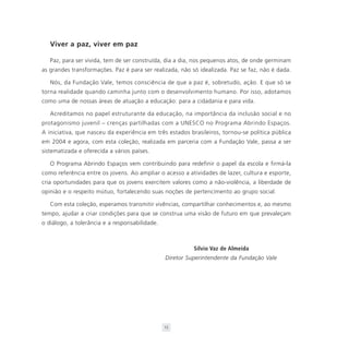 Viver a paz, viver em paz

   Paz, para ser vivida, tem de ser construída, dia a dia, nos pequenos atos, de onde germinam
as grandes transformações. Paz é para ser realizada, não só idealizada. Paz se faz, não é dada.

   Nós, da Fundação Vale, temos consciência de que a paz é, sobretudo, ação. E que só se
torna realidade quando caminha junto com o desenvolvimento humano. Por isso, adotamos
como uma de nossas áreas de atuação a educação: para a cidadania e para vida.

   Acreditamos no papel estruturante da educação, na importância da inclusão social e no
protagonismo juvenil – crenças partilhadas com a UNESCO no Programa Abrindo Espaços.
A iniciativa, que nasceu da experiência em três estados brasileiros, tornou-se política pública
em 2004 e agora, com esta coleção, realizada em parceria com a Fundação Vale, passa a ser
sistematizada e oferecida a vários países.

   O Programa Abrindo Espaços vem contribuindo para redefinir o papel da escola e firmá-la
como referência entre os jovens. Ao ampliar o acesso a atividades de lazer, cultura e esporte,
cria oportunidades para que os jovens exercitem valores como a não-violência, a liberdade de
opinião e o respeito mútuo, fortalecendo suas noções de pertencimento ao grupo social.

   Com esta coleção, esperamos transmitir vivências, compartilhar conhecimentos e, ao mesmo
tempo, ajudar a criar condições para que se construa uma visão de futuro em que prevaleçam
o diálogo, a tolerância e a responsabilidade.



                                                          Sílvio Vaz de Almeida
                                                Diretor Superintendente da Fundação Vale




                                                13
 