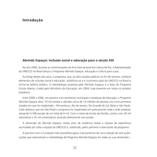 I n t ro d u ç ã o




   Abrindo Espaços: inclusão social e educação para o século XXI

   No ano 2000, durante as comemorações do Ano Internacional da Cultura de Paz, a Representação
da UNESCO no Brasil lançou o Programa Abrindo Espaços: educação e cultura para a paz.

   Ao longo destes oito anos, o programa, que, ao abrir escolas públicas no fim de semana, combina
elementos de inclusão social e educação, solidificou-se e é a primeira ação da UNESCO no Brasil a
tornar-se política pública. A metodologia proposta pelo Abrindo Espaços é a base do Programa
Escola Aberta, criado pelo Ministério da Educação, em 2004, hoje presente em todos os estados
brasileiros.

    Entre 2000 e 2006, em parceria com secretarias municipais e estaduais de educação, o Programa
Abrindo Espaços abriu 10 mil escolas e atendeu cerca de 10 milhões de pessoas nos cinco primeiros
estados em que foi implantado – Pernambuco, Rio de Janeiro, Rio Grande do Sul, Bahia e São Paulo.
Cabe destacar que em São Paulo o programa foi implantado em praticamente toda a rede estadual,
atingindo 5.306 escolas de um total de 6 mil. Com o nome de Escola da Família, contou com 30 mil
voluntários e 35 mil universitários atuando diretamente nas escolas.

   A dimensão do Abrindo Espaços nestes anos de existência revela a riqueza da experiência
acumulada por toda a equipe da UNESCO e, sobretudo, pelos parceiros e executores do programa.

   A parceria com a Fundação Vale possibilita agora o lançamento de uma coleção de sete publi-
cações que sistematizam a metodologia do Programa Abrindo Espaços em todas as suas dimensões –


                                                15
 