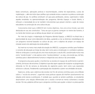 bases conceituais, aplicações práticas e recomendações, análise de especialistas, custos de
implantação –, além de incluir duas cartilhas cujo conteúdo ensina a vivenciar na prática a construção
da cultura de paz. As cartilhas constituem um guia para professores, alunos, supervisores e todos
aqueles envolvidos na operacionalização dos programas Abrindo Espaços e Escola Aberta, e
reforçam a necessidade de se ter também instrumentais que possam orientar a ação de nossos
educadores na construção de uma cultura de paz.

   Costumamos dizer que a UNESCO tem muitos objetivos, mas uma única missão, que está
destacada em seu ato constitutivo: “Uma vez que as guerras começam na mente dos homens, é
na mente dos homens que as defesas da paz devem ser construídas.”

   Por meio da criação e implantação do Programa Abrindo Espaços, a UNESCO no Brasil teve a
oportunidade de atuar como laboratório de idéias, ajudando a criar as diretrizes metodológicas de
um programa nacional baseado na cultura de paz, com o objetivo de propor um espaço de
inclusão social e de valorização da escola pública.

   Ao inserir-se no marco mais amplo de atuação da UNESCO, o programa contribui para fortalecer
o conceito de educação ao longo da vida, bem como para a erradicação e o combate à pobreza.
Volta-se ainda para a construção de uma nova escola para o século XXI, caracterizada muito mais
como “escola-função”, e não apenas como “escola-endereço”, ou seja, uma escola que, de fato,
contribua para o desenvolvimento humano e integral dos seus alunos e da comunidade.

   O programa atua para ajudar a transformar as escolas em espaço de acolhimento e perten-
cimento, de trocas e de encontros. O objetivo é que elas sejam capazes de incorporar na programação
oferecida no fim de semana as demandas do segmento jovem, bem como suas expressões
artísticas e culturais, fortalecendo a participação dos estudantes e jovens nas atividades da escola.

   Espera-se, ainda, que a abertura das escolas nos fins de semana contribua para uma reflexão
sobre a “escola da semana”, sugerindo novas práticas capazes de interferir positivamente nas
relações entre alunos e professores. É verdade que, quando se sentem acolhidos, os estudantes
desenvolvem uma relação diferenciada com a escola e tornam-se menos vulneráveis à evasão
escolar. Por isso, podemos afirmar que o programa contribui para ajudar a reduzir os preocupantes


                                                  16
 