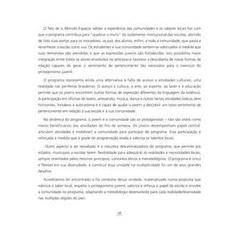 O fato de o Abrindo Espaços validar a experiência das comunidades e os saberes locais faz com
que o programa contribua para “quebrar o muro” do isolamento institucional das escolas, abrindo
de fato suas portas para os moradores, os pais dos alunos, enfim, a toda a comunidade, que passa a
reconhecer a escola como sua. Os estudantes e sua comunidade sentem-se valorizados à medida que
suas demandas são atendidas e que as expressões juvenis são fortalecidas. Isto possibilita maior
integração entre todos os atores envolvidos no processo e favorece a descoberta de novas formas de
relação capazes de gerar o sentimento de pertencimento tão necessário para o exercício do
protagonismo juvenil.

   O programa representa ainda uma alternativa à falta de acesso a atividades culturais, uma
realidade nas periferias brasileiras. O acesso à cultura, à arte, ao esporte, ao lazer e à educação
permite que os jovens encontrem outras formas de expressão diferentes da linguagem da violência.
A participação em oficinas de teatro, artesanato, música, dança e outras tantas atividades lúdicas abre
horizontes, fortalece a auto-estima e é capaz de ajudar o jovem a descobrir um novo sentimento de
pertencimento em relação à sua escola e à sua comunidade.

   Na dinâmica do programa, o jovem e a comunidade são os protagonistas – não são vistos como
meros beneficiários das atividades do fim de semana. Os jovens desempenham papel central:
articulam atividades e mobilizam a comunidade para participar do programa. Essa participação é
reforçada à medida que a grade de programação revela e valoriza os talentos locais.

    Outro aspecto a ser ressaltado é a natureza descentralizadora do programa, que permite aos
estados, municípios e escolas terem flexibilidade para adequá-lo às realidades e necessidades locais,
sempre orientados pelos mesmos princípios, conceitos éticos e metodológicos. O programa é único
e flexível em sua diversidade, e construir essa unidade na multiplicidade foi um de seus grandes
desafios.

   Acreditamos ter encontrado o fio condutor dessa unidade, materializado numa proposta que
valoriza o saber local, respeita o protagonismo juvenil, valoriza e reforça o papel da escola e envolve
a comunidade no programa, adaptando a metodologia desenvolvida para cada realidade/diversidade
nas múltiplas regiões do país.


                                                  18
 
