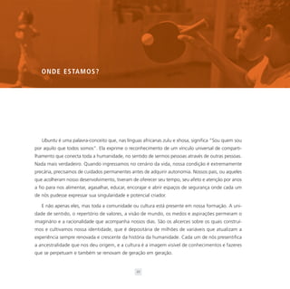 O N D E E S TA M O S ?




   Ubuntu é uma palavra-conceito que, nas línguas africanas zulu e xhosa, significa “Sou quem sou
por aquilo que todos somos”. Ela exprime o reconhecimento de um vínculo universal de comparti-
lhamento que conecta toda a humanidade, no sentido de sermos pessoas através de outras pessoas.
Nada mais verdadeiro. Quando ingressamos no cenário da vida, nossa condição é extremamente
precária, precisamos de cuidados permanentes antes de adquirir autonomia. Nossos pais, ou aqueles
que acolheram nosso desenvolvimento, tiveram de oferecer seu tempo, seu afeto e atenção por anos
a fio para nos alimentar, agasalhar, educar, encorajar e abrir espaços de segurança onde cada um
de nós pudesse expressar sua singularidade e potencial criador.

   E não apenas eles, mas toda a comunidade ou cultura está presente em nossa formação. A uni-
dade de sentido, o repertório de valores, a visão de mundo, os medos e aspirações permeiam o
imaginário e a racionalidade que acompanha nossos dias. São os alicerces sobre os quais construí-
mos e cultivamos nossa identidade, que é depositária de milhões de variáveis que atualizam a
experiência sempre renovada e crescente da história da humanidade. Cada um de nós presentifica
a ancestralidade que nos deu origem, e a cultura é a imagem visível de conhecimentos e fazeres
que se perpetuam e também se renovam de geração em geração.


                                                21
 