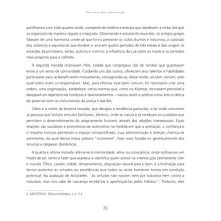 Um convite para cultivar a paz



partilhamos com tudo quanto existe, composto de matéria e energia que obedecem a certas leis que
as organizam de maneira regular e integrada. Observando e estudando essas leis, os antigos gregos
falavam de uma harmonia universal que torna previsível os ciclos diurnos e noturnos; a sucessão
dos solstícios e equinócios que dividem o ano em quatro períodos de três meses e dão origem às
estações da primavera, verão, outono e inverno; a influência da Lua sobre as marés e os períodos
mais propícios para a colheita.

    À segunda morada chamavam Pólis, cidade que congregava clãs de famílias que guardavam
entre si um senso de comunidade. Cuidando uns dos outros, ofereciam seus talentos e habilidades
particulares para se beneficiarem mutuamente, consagrando-se, desse modo, ao bem comum, pelo
qual todos eram co-responsáveis. Mas, para efetivar esse bem comum, foi necessário criar uma
ordem, uma organização, estabelecer certas normas que, como no Kosmos, tornassem previsível e
desejável um repertório de condutas e relacionamentos – nasceu assim a política como arte e ciência
de governar com os instrumentos da justiça e das leis.

    Oikos é o nome da terceira morada, que designa a residência particular, o lar onde conviviam
as pessoas que tinham vínculos familiares, afetivos, onde se nascia e se recebiam os cuidados que
permitem o desenvolvimento do propriamente humano através das relações interpessoais. Essas
relações são saudáveis e promotoras de autonomia na medida em que a aceitação, a confiança e
o respeito mútuos permeiam o espaço compartilhado, cuja administração e direção chamou-se
oikonomía, da qual deriva nossa palavra “economia”, hoje mais focada no gerenciamento dos
recursos e despesas domésticas.

    A quarta e última morada referia-se à interioridade, alma ou consciência, onde cultivamos um
modo de ser, sentir e fazer que expressa e identifica quem somos na interlocução permanente com
o mundo. Êthos, caráter, índole, temperamento, disposição natural para o bem, é a inclinação para
tornar patentes as virtudes ou excelências que todos os seres humanos temos em condição
potencial. Na avaliação de Aristóteles: “As virtudes não nascem nem por natureza nem contra a
natureza, mas nos cabe de nascença recebê-las e aperfeiçoá-las pelos hábitos”.2 Portanto, eles


2. ARISTÓTELES. Ética a nicômaco, v. 2, 3.4.



                                                            23
 
