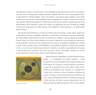 Va m o s U b u n t a r ?




consideravam o êthos a morada onde a nossa liberdade podia expressar-se da forma mais plena,
visto que não é um espaço que recebemos pronto, acabado, definitivo, mas no qual podemos fazer
a cada momento infinitas escolhas. Cabe a nós decidir o que pensar, sentir, imaginar, criar e fazer,
contanto que assumamos a responsabilidade pelas conseqüências. Contudo, nos primeiros anos de
vida, estamos totalmente expostos às influências do meio que nos acolhe, e grande parte da nossa
aprendizagem dá-se mediante o poder de imitação, de reprodução de uma infinidade de códigos
culturais que absorvemos de modo natural, e que legitimam nossa pertença a um determinado
grupo humano.

     Na fase de desenvolvimento o mundo nos molda e bem mais tarde, na fase adulta, adquirimos
a capacidade de avaliar a qualidade e relevância, o significado e veracidade do que temos absorvido.
Isto exige reflexão, distanciamento interior do cenário que configurou nossa percepção de realidade.
O povo navajo, que mora no Novo México e no Arizona, representa sua cosmovisão por meio de um
círculo quebrado: a parte do círculo corresponde aos costumes, instituições e tradições que mantêm
a nação unida; a quebra indica a possibilidade e necessidade de alguém sair desse útero protetor
e fazer uma crítica ao modelo preponderante. A abertura assinala a capacidade de renovação
e aperfeiçoamento constante da cultura que lhes oferece identidade, exemplo da tensão
construtiva entre moral e ética, sobre as quais voltaremos adiante.

                                            Apesar de termos ingressado no cenário da vida há pouco
                                        tempo – se comparados com outras espécies –, nestes
                                        quase 200 mil anos de trajetória temos experimentado uma
                                        diversidade de mudanças comportamentais alucinante.
                                        A que hoje se apresenta como mais radical, pelas conse-
                                        quências ameaçadoras que acarreta, é o antagonismo
                                        criado entre natureza e cultura, ilustrado no relatório do
                                        Painel Intergovernamental de Mudanças Climáticas em
                                        Paris, no dia 2 de fevereiro de 2007. Compõem esse painel
                                        2.500 cientistas de todo o mundo, provenientes de 193
Pintura de areia Navaja                 países de diversas regiões do planeta: África, Ásia, América


                                                    24
 