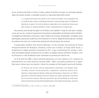 Um convite para cultivar a paz



do Sul, Américas do Norte e Central e Caribe, sudeste do Pacífico e Europa. As conclusões apresen-
tadas não deixam dúvidas, a atividade humana é a responsável pelo efeito estufa:

               [...] o aquecimento atual não é parte do ciclo natural do planeta, mas conseqüência de
               um estilo de vida iniciado na Revolução Industrial e ainda praticado pelos 6,5 bilhões de
               habitantes do globo. Por estilo entenda-se dependência de combustíveis fósseis para
               gerar energia, em especial petróleo e carvão, e desmatamento em larga escala.3

   Isto provoca concentração de gases na atmosfera, que impedem a fuga do calor para o espaço,
o que, por sua vez, resulta em aquecimento do planeta e desequilíbrio do delicado sistema climático.
Conseqüências irreversíveis a curto prazo: maior incidência de furacões, tempestades, inundações, secas
prolongadas, plantas que mudam seu ciclo e florescem no inverno, degelo de lençóis glaciais e redução
da cobertura de neve com a decorrente elevação do nível das águas dos oceanos.

   O pesquisador brasileiro José Antonio Marengo, um dos cientistas que participa do Painel
Intergovernamental de Mudanças Climáticas, estima que no Brasil, ao longo deste século, a
temperatura na região amazônica aumentará em 8°C, o que a transformará em cerrado; o semi-
árido do Nordeste poderá transformar-se em árido e as regiões costeiras de Recife, Fortaleza, a foz
do Amazonas e a Ilha de Marajó ficarão vulneráveis ao aumento do nível do mar.

   Em 8 de abril de 2008, o Banco Mundial apresentou um novo relatório com o balanço do
desmatamento no mundo durante o período 2000 – 2005, cujo gráfico podemos ver a seguir.
Não temos motivos para nos orgulhar: o Brasil foi campeão em derrubada e queima de florestas.

               As florestas são recursos naturais especialmente importantes, pois abrigam biodi-
               versidade, oferecem serviços ambientais, e seqüestram o dióxido de carbono (CO2).
               Segundo a Organização das Nações Unidas para Alimentação e Agricultura, em 2005 o
               patrimônio mundial de florestas era de 0,61 hectares per capita, equivalente ao tamanho
               de cinco piscinas olímpicas. Mas esse patrimônio não está partilhado de modo igual,
               sendo que dois terços da área florestal global estão concentrados em dez países, enquanto


3. O ESTADO DE SÃO PAULO, a. 128, n. 41.381; p. 1; A 25-27, 3 fev. 2007.



                                                         25
 