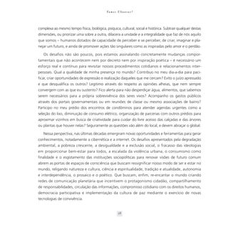 Va m o s U b u n t a r ?




complexa ao mesmo tempo física, biológica, psíquica, cultural, social e histórica. Subtrair qualquer destas
dimensões, ou priorizar uma sobre a outra, dilacera a unidade e a integralidade que faz de nós aquilo
que somos – humanos dotados de capacidade de perceber e se perceber, de criar, imaginar e pla-
nejar um futuro, e ainda de promover ações tão singulares como as inspiradas pelo amor e o perdão.

   Os desafios não são poucos, pois estamos assinalando concretamente mudanças compor-
tamentais que não acontecem nem por decreto nem por inspiração poética – é necessário um
esforço real e contínuo para revisitar nossos procedimentos cotidianos e relacionamentos inter-
pessoais. Qual a qualidade de minha presença no mundo? Contribuo no meu dia-a-dia para paci-
ficar, criar oportunidades de expressão e realização daqueles que me cercam? Evito o juízo apressado
e que desqualifica os outros? Legitimo através do respeito as opiniões alheias, que nem sempre
convergem com as que eu sustento? Fico alerta para não desperdiçar água, alimentos, que sabemos
serem necessários para a própria sobrevivência dos seres vivos? Acompanho os gastos públicos
através dos portais governamentais ou em reuniões de classe ou mesmo associações de bairro?
Participo no meu prédio dos encontros de condôminos para atender agendas urgentes como a
seleção do lixo, diminuição de consumo elétrico, organização de parcerias com outros prédios para
aproximar vizinhos em busca de criatividade para cuidar do livre acesso das calçadas e das árvores
ou plantas que houver nelas? Seguramente as questões vão além do local, e devem abraçar o global.

   Nessa perspectiva, nas últimas décadas emergiram novas oportunidades e ferramentas para gerar
conhecimentos, notadamente a cibernética e a internet. Os desafios apresentados pela degradação
ambiental, a pobreza crescente, a desigualdade e a exclusão social, o fracasso das ideologias
em proporcionar bem-estar para todos, a escalada da violência urbana, o consumismo como
finalidade e o esgotamento das instituições sociopolíticas para renovar visões de futuro comum
abrem as portas de espaços de consciência que buscam ressignificar nosso modo de ser e estar no
mundo, religando natureza e cultura, ciência e espiritualidade, tradição e atualidade, autonomia
e interdependência, o prosaico e o poético. Que buscam, enfim, re-encantar o mundo criando
redes de comunicação planetária que incentivem o protagonismo cidadão, compartilhamento
de responsabilidades, circulação das informações, compromisso cotidiano com os direitos humanos,
democracia participativa e implementação da cultura de paz mediante o exercício de novas
tecnologias de convivência.


                                                       28
 