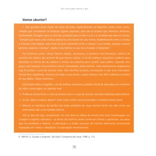 Um convite para cultivar a paz




   Vamos ubuntar?

   1. Nas grandes áreas tribais do oeste da Índia, especialmente no Rajastão, ainda vivem comu-
nidades que consideram os bosques lugares sagrados, pois são as árvores que oferecem alimento,
combustível, forragem para os animais, proteção para o solo e o ar, e a umidade que gera as chuvas.
“Sempre que nasce uma criança planta-se uma árvore em seu nome, estabelecendo entre a criança
e a árvore uma relação mais forte do que a existente entre a criança e sua família, porque a árvore
pertence apenas à criança”, explica Gita Mehta no seu livro Escadas e Serpentes 6.

   Há trezentos anos, nessa mesma região, aconteceu a primeira manifestação coletiva de
martírio em defesa das árvores de que temos notícia. O rei de Jodhpur requisitou madeira para
alimentar os fornos de seu palácio e enviou seu exército para cumprir suas ordens. Quando che-
garam aos bosques circunvizinhos foram interpelados pelos bishnoi, tribo estritamente vegetariana
cuja fé proíbe o corte de árvores vivas. Sem dar-lhes ouvidos, começaram a usar seus machados.
Amrita Devi, desafiante, amarrou-se então a uma árvore, e assim fizeram mais 363 mulheres e homens
de sua aldeia. Todos morreram.

   Informado sobre a tragédia, o rei de Jodhpur apresentou pedido oficial de desculpas aos membros
da tribo e promulgou um decreto real:

• Proíbe-se estritamente o corte de árvores vivas e a caça de animais nas áreas habitadas pelos bishnoi.

• Se por algum engano alguém violar estas ordens será processado e receberá severa pena.

• Mesmo os membros da família real estão proibidos de caçar animais tanto nas vilas como nas
   redondezas das comunidades bishnoi.

   Até os dias de hoje, anualmente, há uma feira na aldeia de Amrita Devi para homenagear sua
coragem e espírito visionário – as terras dos bishnoi ainda continuam férteis e generosas, ao passo
que nos arredores o deserto, a salinização e a aridez avançam de maneira alarmante, provocando
migrações em massa e desolação na população remanescente.


6. MEHTA, G. Escadas e serpentes. São Paulo: Companhia das Letras, 1998. p. 173.



                                                         29
 