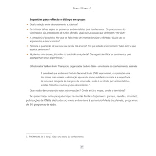 Va m o s U b u n t a r ?




   Sugestões para reflexão e diálogo em grupo:
• Qual a relação entre desmatamento e pobreza?

• Os bishnoi talvez sejam os primeiros ambientalistas que conhecemos. Os precursores do
  Greenpeace. Os antecessores de Chico Mendes. Quais são as causas que defendem? Por quê?

• A Amazônia é brasileira. Por que se fala então de internacionalizar a floresta? Quais são os
  argumentos a favor e contra?

• Percorra o quarteirão de sua casa ou escola. Há árvores? Em que estado se encontram? Sabe dizer a que
  espécie pertencem?

• Já plantou uma árvore, já cuidou ou cuida de uma planta? Consegue identificar os sentimentos que
  acompanham essas experiências?


   O historiador William Irwin Thompson, organizador do livro Gaia – uma teoria do conhecimento, assinala:

               É paradoxal que embora o Produto Nacional Bruto (PNB) seja invisível, e a poluição uma
               das coisas mais visíveis, a abstração seja aceita como realidade concreta e a experiência
               de vida real relegada às margens da sociedade, onde é recolhida por ambientalistas,
               artistas, filósofos e outros grupos descontentes 7.

   Que estão denunciando estas observações? Onde está o mapa, onde o território?

   Se quiser fazer uma pesquisa hoje há muitas fontes disponíveis: jornais, revistas, internet,
publicações de ONGs dedicadas ao meio ambiente e à sustentabilidade do planeta, programas
de TV, programas de rádio.




7. THOMPSON, W. I. (Org.). Gaia: uma teoria do conhecimento.



                                                          30
 