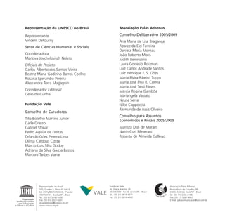 Representação da UNESCO no Brasil                    Associação Palas Athenas

Representante                                        Conselho Deliberativo 2005/2009
Vincent Defourny                                     Ana Maria de Lisa Bragança
Setor de Ciências Humanas e Sociais                  Aparecida Elci Ferreira
                                                     Daniela Maria Moreau
Coordenadora                                         João Roberto Moris
Marlova Jovchelovitch Noleto                         Judith Berenstein
Oficiais de Projeto                                  Laura Gorresio Roizman
Carlos Alberto dos Santos Vieira                     Luiz Carlos Andrade Santos
Beatriz Maria Godinho Barros Coelho                  Luiz Henrique F. S. Góes
Rosana Sperandio Pereira                             Maria Elvira Ribeiro Tuppy
Alessandra Terra Magagnin                            Maria José Piva R. Correa
                                                     Maria José Sesti Neves
Coordenador Editorial                                Márcia Regina Gambôa
Célio da Cunha                                       Mariangela Vassalo
                                                     Neusa Serra
Fundação Vale                                        Nilce Cappoccia
                                                     Raimunda de Assis Oliveira
Conselho de Curadores
                                                     Conselho para Assuntos
Tito Botelho Martins Junior
                                                     Econômicos e Fiscais 2005/2009
Carla Grasso
Gabriel Stoliar                                      Mariliza Doll de Moraes
Pedro Aguiar de Freitas                              Nazih Curi Meserani
Orlando Góes Pereira Lima                            Roberto de Almeida Gallego
Olinta Cardoso Costa
Márcio Luis Silva Godoy
Adriana da Silva Garcia Bastos
Marconi Tarbes Viana




        Representação no Brasil            Fundação Vale                             Associação Palas Athenas
        SAS, Quadra 5, Bloco H, Lote 6,    Av. Graça Aranha, 26                      Rua Leôncio de Carvalho, 99
        Ed. CNPq/IBICT/UNESCO, 9º andar    20.030-000 - Rio de Janeiro/RJ - Brasil   04003-010 São Paulo/SP - Brasil
        70070-914 – Brasília/DF – Brasil   Tel.: (55 21) 3814-4477                   Tel: (55 11) 3266-6188
        Tel.: (55 61) 2106-3500            Fax: (55 21) 3814-4040                    Fax: (55 11) 3287-8941
        Fax: (55 61) 3322-4261                                                       E-mail: palascomunicacao@uol.com.br
        grupoeditorial@unesco.org.br
        www.unesco.org.br
 