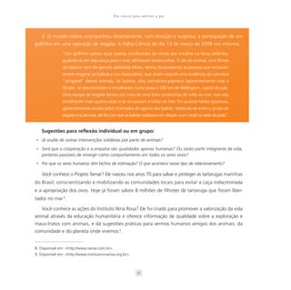 Um convite para cultivar a paz



    2. O mundo inteiro acompanhou recentemente, com emoção e surpresa, a participação de um
golfinho em uma operação de resgate. A Folha Ciência do dia 13 de março de 2008 nos informa:
                “Um golfinho salvou duas baleias moribundas da morte por encalhe na Nova Zelândia,
                guiando-as em segurança para o mar, afirmaram testemunhas. O ato do animal, uma fêmea
                da espécie nariz-de-garrafa apelidada Moko, deixou boquiabertas as pessoas que tentavam
                ontem resgatar as baleias e um especialista, que viram naquilo uma evidência da natureza
                “amigável” desses animais. As baleias, dois cachalotes-pigmeus (aparentemente mãe e
                filhote), se desorientaram e encalharam numa praia a 500 km de Wellington, capital do país.
                Uma equipe de resgate tentou por mais de uma hora conduzi-las de volta ao mar, mas elas
                encalharam mais quatro vezes e se recusavam a voltar ao mar. Foi quando Moko apareceu,
                aparentemente atraída pelos chamados de agonia das baleias. Metendo-se entre o grupo de
                resgate e os animais, ela fez com que as baleias nadassem em direção a um canal na saída da praia”.


    Sugestões para reflexão individual ou em grupo:
• Já soube de outras intervenções solidárias por parte de animais?

• Será que a cooperação e a empatia são qualidades apenas humanas? Ou serão parte integrante da vida,
  portanto passíveis de emergir como comportamento em todos os seres vivos?
• Por que os seres humanos têm bichos de estimação? O que acontece nesse tipo de relacionamento?

    Você conhece o Projeto Tamar? Ele nasceu nos anos 70 para salvar e proteger as tartarugas marinhas
do Brasil, conscientizando e mobilizando as comunidades locais para evitar a caça indiscriminada
e a apropriação dos ovos. Hoje já foram salvos 8 milhões de filhotes de tartaruga que foram liber-
tados no mar 8.

    Você conhece as ações do Instituto Nina Rosa? Ele foi criado para promover a valorização da vida
animal através da educação humanitária e oferece informação de qualidade sobre a exploração e
maus-tratos com animais, e dá sugestões práticas para sermos humanos amigos dos animais, da
comunidade e do planeta onde vivemos 9.


8. Disponível em: <http://www.tamar.com.br>.
9. Disponível em: <http://www.institutoninarosa.org.br> .



                                                             31
 