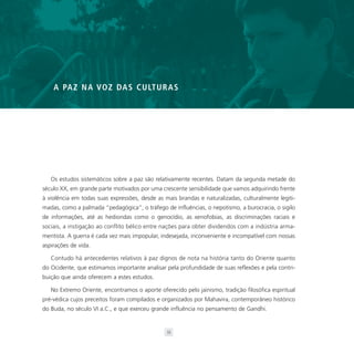 A PA Z N A VO Z DA S C U LT U R A S




   Os estudos sistemáticos sobre a paz são relativamente recentes. Datam da segunda metade do
século XX, em grande parte motivados por uma crescente sensibilidade que vamos adquirindo frente
à violência em todas suas expressões, desde as mais brandas e naturalizadas, culturalmente legiti-
madas, como a palmada “pedagógica”, o tráfego de influências, o nepotismo, a burocracia, o sigilo
de informações, até as hediondas como o genocídio, as xenofobias, as discriminações raciais e
sociais, a instigação ao conflito bélico entre nações para obter dividendos com a indústria arma-
mentista. A guerra é cada vez mais impopular, indesejada, inconveniente e incompatível com nossas
aspirações de vida.

   Contudo há antecedentes relativos à paz dignos de nota na história tanto do Oriente quanto
do Ocidente, que estimamos importante analisar pela profundidade de suas reflexões e pela contri-
buição que ainda oferecem a estes estudos.

   No Extremo Oriente, encontramos o aporte oferecido pelo jainismo, tradição filosófica espiritual
pré-védica cujos preceitos foram compilados e organizados por Mahavira, contemporâneo histórico
do Buda, no século VI a.C., e que exerceu grande influência no pensamento de Gandhi.


                                                33
 