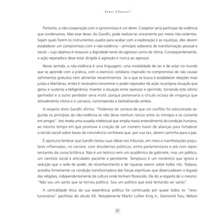 Va m o s U b u n t a r ?




   Portanto, a não-cooperação com o ignominioso é um dever. Cooperar seria participar da violência
que condenamos. Mas esse dever, diz Gandhi, pode realizar-se unicamente por meios não-violentos.
Sejam quais forem os instrumentos usados para acabar com a exploração e as injustiças, eles devem
estabelecer um compromisso com a não-violência – princípio soberano de transformação pessoal e
social – cujo objetivo é restaurar a dignidade tanto do agressor como da vítima. Conseqüentemente,
a ação reparadora deve estar dirigida à agressão e nunca ao agressor.

   Nesse sentido, a não-violência é uma linguagem, uma modalidade de ser e de estar no mundo
que se aprende com a prática, com o exercício cotidiano inspirado no compromisso de não causar
sofrimentos gratuitos nem alimentar ressentimentos. Se o que se busca é estabelecer relações mais
justas e libertárias, então é necessário concentrar o poder reparador da ação na própria situação que
gerou e sustenta a beligerância. Inverter a situação entre opressor e oprimido, tornando este último
ganhador e o outro perdedor seria inútil, porque preservaria o círculo vicioso de vingança que
retroalimenta vítima e o carrasco, corrompendo e bestializando ambos.

   A respeito disto Gandhi afirma: “Podemos ter certeza de que um conflito foi solucionado se-
gundo os princípios da não-violência se não deixa nenhum rancor entre os inimigos e os converte
em amigos”. Isto revela uma ousadia intelectual que amplia nosso entendimento da condição humana,
ao mesmo tempo em que promove a criação de um número maior de alianças para fortalecer
o tecido social sobre bases de convivência confiáveis que, por sua vez, abrem caminho para a paz.

   É oportuno lembrar que Gandhi testou suas idéias nos tribunais, em meio a manifestações popu-
lares inflamadas, no cárcere, com dissidentes políticos, entre parlamentares e até com repre-
sentantes da coroa britânica. Não é um teórico nem um acadêmico de gabinete, mas um político,
um cientista social e articulador paciente e persistente. Tampouco é um romântico que ignora a
sedução que a sede de poder, de reconhecimento e de riquezas exerce sobre todos nós. Todavia,
acredita firmemente na condição transformadora das forças espirituais que desencadeiam o legado
das religiões, independentemente da cultura onde tenham florescido. Ele diz a respeito de si mesmo:
“Não sou um santo que se tornou político. Sou um político que está tentando ser santo”.

   A centralidade ética da sua experiência política foi continuada por quase todos os “revo-
lucionários” pacifistas do século XX. Notadamente Martin Luther King Jr., Desmond Tutu, Nelson


                                                    36
 
