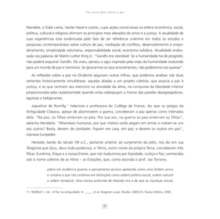 Um convite para cultivar a paz



Mandela, o Dalai Lama, Vaclav Havel e outros, cujas ações construtivas na esfera econômica, social,
política, cultural e religiosa afirmam os princípios mais elevados do amor e a justiça. A atualidade de
suas experiências está evidenciada pelo fato de ser referência unânime em todos os estudos e
pesquisas contemporâneos sobre cultura de paz, mediação de conflitos, desenvolvimento e empo-
deramento, simplicidade voluntária, responsabilidade social, economia solidária. Atualidade endos-
sada nas palavras de Martin Luther King Jr.: “Gandhi era inevitável. Se a humanidade há de progredir,
não poderá esquecer Gandhi. Ele viveu, pensou e agiu inspirado pela visão da humanidade evoluindo
para um mundo de paz e harmonia. Se ignorarmos os seus ensinamentos, não poderemos nos queixar”.

    As reflexões sobre a paz no Ocidente seguiram outras trilhas, que podemos analisar sob duas
vertentes historicamente simultâneas: aquelas aliadas a um projeto coletivo, que associa a paz à
justiça, e as que centram seu exercício na atividade da alma, na conquista da liberdade interior
proporcionada pela razão/vontade quando estas sobrepujam a tirania das paixões desagregadoras,
egoístas e beligerantes.

    Jaqueline de Romilly,11 helenista e professora do Collège de France, diz que os gregos da
Antiguidade Clássica, apesar de abominarem a guerra, conceberam a paz apenas como intervalos
dela. “Na paz, os filhos enterram os pais. Por sua vez, na guerra os pais enterram os filhos”,
advertia Heródoto. “Miseráveis humanos, por que motivo vocês pegam em armas e matam-se uns
aos outros? Basta, deixem de combater. Fiquem em casa, em paz; e deixem os outros em paz”,
clamava Eurípedes.

    Hesíodo, bardo do século VIII a.C., portanto anterior ao surgimento da pólis, nos diz em sua
Teogonia que Zeus, deus todo-poderoso, e Têmis, outro nome da própria Terra, conceberam três
filhas: Eunômia, Dique e a viçosa Eirene, que nós traduzimos por Eqüidade, Justiça e Paz, conhecidas
sob o nome coletivo de as Hórai – as Estações, que, como assinala o prof. Jaa Torrano,

                põem em evidência quanto o pensamento arcaico apreende como uma Ordem única
                e unitária o que nós cindimos em distinções como ordem político-social, ordem natural
                e ordem temporal. Uma crença profunda de Hesíodo era a de que as injustiças sociais


11. ROMILLY, J. de . A Paz na antiguidade. In: _____ et al. Imaginar a paz. Brasília: UNESCO, Paulus Editora, 2006.



                                                             37
 