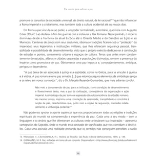 Um convite para cultivar a paz



promove os conceitos de sociedade universal, de direito natural, de lei racional”13 que irão influenciar
a Roma imperial e o cristianismo, mas também toda a cultura ocidental até os nossos dias.

   Em Roma a paz vincula-se ao poder, a um poder centralizado, autoritário, que inicia com Augusto
César (29 a.C.) ao declarar o fim das guerras civis e instaurar a Pax Romana. Nesse período, o império
dominava desde a fronteira da atual Escócia até o Oriente Médio e do Danúbio ao Egito e ao
Marrocos. Centenas de povos com seus costumes, idiomas e tradições ficaram sob a “proteção” do
imperador, seus legionários e instituições militares, que lhes ofereciam segurança pessoal, tran-
qüilidade e possibilidade de desenvolvimento, visto que o próprio exército dedicava-se à construção
de estradas e pontes, saneamento urbano e espaços de cultura. Terras que antes eram constan-
temente devastadas, aldeias e cidades saqueadas e populações dizimadas, sentem a presença do
Império como promotora de paz. Obviamente uma paz imposta e, conseqüentemente, ambígua,
perigosa e dependente.

    “A paz deixa de ser associada à justiça e à eqüidade, como na Grécia, para se vincular à guerra
e à vitória. A paz romana é uma paz armada, [...] que retomou alguns elementos da simbologia grega
e os releu em novos contextos”, diz o Dr. Marcelo Rezende Guimarães, que mais adiante conclui:

               Não mais a compreensão de paz para a civilização, como condição de desenvolvimento
               e florescimento desta, mas a paz da civilização, conseqüência da organização e ação
               imperial. A simbologia da paz torna-se expressão da autoconsciência do cidadão romano.
               Ao mesmo tempo, imprimiu uma conotação de serenidade, tranqüilidade e concórdia à
               noção de paz, características que, junto com a noção de segurança, marcarão indele-
               velmente a simbologia ocidental.14

    Não podemos ignorar o aporte sapiencial que nos proporcionaram todas as religiões e tradições
espirituais do mundo na compreensão e experiência da paz. Cada uma a seu modo – com a
linguagem e o cenário que lhe ofereceram as culturas onde articularam sua inspiração – apresenta
cartografias do Sagrado, onde o mundo está povoado de significados que nos convidam a decifrá-
los. Cada uma assinala uma realidade profunda que os sentidos não conseguem perceber, a razão

13. PADOVANI, H.; CASTAGNHOLA, P. L. História da filosofia. São Paulo: Editora Melhoramentos, 1995. p. 149.
14. GUIMARÃES, M. R. Paz, reflexões em torno de um conceito. Disponível em: <http://www,dhnet.org.br/educar/balestreri/
    inquietude/marcelorezend.htm>.



                                                          39
 