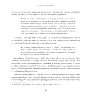 Um convite para cultivar a paz



nenhuma democracia efetiva e as experiências americana e francesa recém iniciavam sua trajetória.
Vejamos o que Kant nos diz a respeito na segunda parte de Pela paz perpétua:

                O Direito das Nações será baseado em uma federação de estados livres. [...] Consi-
                derando que os vínculos entre os povos da Terra são cada vez mais estreitos, a violação
                do direito em determinado lugar é sentida por toda parte; segue-se que a idéia de um
                direito cosmopolítico deixou de ser uma forma quimérica e extravagante de conceber
                o direito para tornar-se um complemento necessário ao código não escrito do direito
                nacional e internacional, com o objetivo de chegar ao direito público da humanidade e,
                assim, à paz perpétua, que só poderá ser alcançada mediante esta condição.


    É reveladora a observação de Per Ahlmark, poeta e ex-vice-primeiro-ministro da Suécia, em torno
da contribuição kantiana ao conceito de “paz democrática”, hoje uma das questões mais relevantes
no cenário das relações internacionais e na teoria da democracia:

                Nas 70 guerras travadas no decorrer dos últimos 175 anos [...] uma democracia nunca
                chegou a declarar guerra a outra democracia – sem nenhuma exceção. [...] Em uma
                democracia é extremamente difícil obter suficiente apoio da população para desencadear
                um confronto militar contra outra democracia.16

    Na década de 1950 iniciam-se os estudos sistemáticos sobre a paz, que ganham status
acadêmico, primeiramente na Noruega, em virtude do pioneirismo do prof. Johan Galtung – hoje
unanimidade e referência mundial nesta área – e que logo se difundem em outros países da Europa,
na Índia e nos Estados Unidos. Na América Latina é a Costa Rica que abrirá as portas da Universidade
para la Paz das Nações Unidas, tornando-se a partir de sua fundação, em 1980, a inspiração teórica
e mobilizadora de todo o continente.

    No Brasil é necessário destacar, a partir dos anos 60, a ação inspiradora da educação para a paz,
encabeçada por Paulo Freire, e a mobilização promovida uma década mais tarde pela Comissão
Brasileira Justiça e Paz para a redemocratização do país nos tempos da ditadura. Mais recentemente,

16. AHLMARK, P. A democracia e a paz. In: ROMILLY, J. de et al. Imaginar a Paz, op. cit.



                                                            41
 