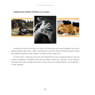 Um convite para cultivar a paz



   Sugestão para reflexão individual ou em grupo




   Há algo em comum entre estas três fotos? Se tivesse que usar outra linguagem que não as
palavras, poderia dizer qual o “sabor” que elas têm em comum? Você se lembra de alguma música
que poderia associar-se a essas imagens? Se tivessem cheiro, qual seria?

   As fotos falam, e algumas são muito mais eloqüentes do que as próprias palavras. Que tal
criarmos neologismos, trocadilhos para cada uma delas? Lembre que “ubuntar” é uma invenção,
não existe esse verbo na língua zulu nem na xhosa. Ele é uma criação brasileira, mas vai ganhar o
mundo. Aguarde!




                                                  43
 