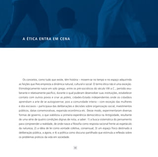 A ÉTICA ENTRA EM CENA




   Os conceitos, como tudo que existe, têm história – movem-se no tempo e no espaço adquirindo
as feições que lhes empresta a dinâmica natural, cultural e social. O termo ética não é uma exceção.
Etimologicamente nasce em solo grego, entre os pré-socráticos do século VIII a.C., período exu-
berante e relativamente pacífico, durante o qual puderam desenvolver suas instituições, estabelecer
contato com outros povos e criar as póleis, cidades-Estado independentes onde os cidadãos
aprendiam a arte de se autogovernar, pois a comunidade inteira – com exceção das mulheres
e dos escravos – participava das deliberações e decisões sobre organização social, investimentos
públicos, datas comemorativas, expansão econômica etc. Desse modo, experimentaram diversas
formas de governo, o que viabilizou a primeira experiência democrática na Antigüidade, resultante
de uma série de quatro condições dignas de nota, a saber: 1) a busca sistemática do pensamento
para compreender a realidade, de onde nasce a filosofia como resposta racional frente ao espetáculo
da natureza; 2) a idéia de lei como vontade coletiva, consensual; 3) um espaço físico destinado à
deliberação pública, a ágora, e 4) a política como discurso partilhado que estimula a reflexão sobre
os problemas práticos da vida em sociedade.


                                                 45
 