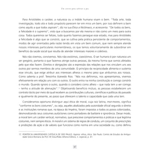 Um convite para cultivar a paz



   Para Aristóteles o caráter, a natureza ou a índole humana visam o bem. “Toda arte, toda
investigação, todo ato e todo propósito parecem ter em mira um bem; por isso definem o bem
como aquilo a que todos aspiram”, diz na sua Ética a Nicômaco, e acrescenta: “De todos os bens,
a felicidade é o supremo”, visto que a buscamos por ela mesma e não como um meio para outra
coisa. Todos queremos ser felizes, tudo quanto fazemos persegue esse estado, mas para Aristóteles
a felicidade é algo que se constrói, que se cultiva pela prática persistente de comportamentos,
modos de agir orientados pela razão tendo em vista um bem comum, que nem sempre atende
nossos interesses particulares momentâneos, os que temos voluntariamente de subordinar em
benefício da saúde social que resulta de atender interesses maiores e coletivos.

   Nós não vivemos, convivemos. Nós não existimos, coexistimos. O ser humano é por natureza um
ser gregário, portanto o que fazemos atinge outras pessoas, da mesma forma que somos afetados
pelo que elas fazem. Direitos e obrigações são a expressão das relações que nos vinculam uns aos
outros por sermos membros de uma comunidade. O princípio da reciprocidade alimenta e sustenta
esse vínculo, que exige atribuir aos interesses alheios o mesmo peso que atribuímos aos nossos.
Como salienta a prof. Terezinha Azevedo Rios: “Nós nos definimos, nos apresentamos, vivemos
efetivamente em relação uns com os outros. O outro entra na minha constituição e comigo constrói
o mundo. Quando ignoro o outro, quando o considero como alheio – que nada tem a ver comigo
– tenho a atitude de alienação”.17 Objetivando benefício mútuo, as pessoas estabelecem um
contrato tácito por meio do qual recebem as contribuições culturais, científicas e políticas do passado
e igualmente do presente, ao passo que oferecem o talento e capacidade que cada uma tem.

   Consideramos oportuno distinguir aqui ética de moral, cuja raiz latina, mor-mores, significa
“conforme os bons costumes”, ou seja, aqueles abalizados pela autoridade oficial segundo o direito
e as instituições romanas que, na época do Império, foram impostos a todos os povos colonizados,
desmoralizando seus costumes autóctones como portadores de barbárie e ignorância. Desse modo,
a moral tem um caráter vertical, normativo, que prescreve comportamentos e práticas e que legitima
costumes, nem sempre éticos. A moral é um sistema de regras de conduta, um conjunto de prescrições
e proibições de ação e de valores que funciona como norma em uma sociedade ou, como definiu


17. PONTÍFICIA UNIVERSIDADE CATÓLICA DE SÃO PAULO. Hypnos: ethos, ética. São Paulo: Centro de Estudos da Antigui-
    dade Greco-Romana da PUC-SP, Educ/Palas Athena Editora, n. especial, p. 41.



                                                       47
 