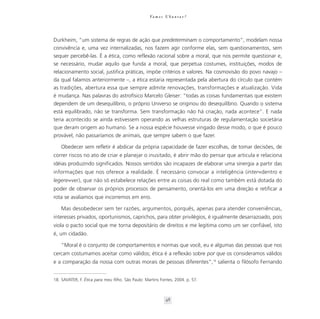 Va m o s U b u n t a r ?




Durkheim, “um sistema de regras de ação que predeterminam o comportamento”, modelam nossa
convivência e, uma vez internalizadas, nos fazem agir conforme elas, sem questionamentos, sem
sequer percebê-las. É a ética, como reflexão racional sobre a moral, que nos permite questionar e,
se necessário, mudar aquilo que funda a moral, que perpetua costumes, instituições, modos de
relacionamento social, justifica práticas, impõe critérios e valores. Na cosmovisão do povo navajo –
da qual falamos anteriormente –, a ética estaria representada pela abertura do círculo que contém
as tradições, abertura essa que sempre admite renovações, transformações e atualização. Vida
é mudança. Nas palavras do astrofísico Marcelo Gleiser: “todas as coisas fundamentais que existem
dependem de um desequilíbrio, o próprio Universo se originou do desequilíbrio. Quando o sistema
está equilibrado, não se transforma. Sem transformação não há criação, nada acontece”. E nada
teria acontecido se ainda estivessem operando as velhas estruturas de regulamentação societária
que deram origem ao humano. Se a nossa espécie houvesse vingado desse modo, o que é pouco
provável, não passaríamos de animais, que sempre sabem o que fazer.

    Obedecer sem refletir é abdicar da própria capacidade de fazer escolhas, de tomar decisões, de
correr riscos no ato de criar e planejar o inusitado, é abrir mão do pensar que articula e relaciona
idéias produzindo significados. Nossos sentidos são incapazes de elaborar uma sinergia a partir das
informações que nos oferece a realidade. É necessário convocar a inteligência (inter=dentro e
legere=ver), que não só estabelece relações entre as coisas do real como também está dotada do
poder de observar os próprios processos de pensamento, orientá-los em uma direção e retificar a
rota se avaliamos que incorremos em erro.

    Mas desobedecer sem ter razões, argumentos, porquês, apenas para atender conveniências,
interesses privados, oportunismos, caprichos, para obter privilégios, é igualmente desarrazoado, pois
viola o pacto social que me torna depositário de direitos e me legitima como um ser confiável, isto
é, um cidadão.

    “Moral é o conjunto de comportamentos e normas que você, eu e algumas das pessoas que nos
cercam costumamos aceitar como válidos; ética é a reflexão sobre por que os consideramos válidos
e a comparação da nossa com outras morais de pessoas diferentes”,18 salienta o filósofo Fernando


18. SAVATER, F. Ética para meu filho. São Paulo: Martins Fontes, 2004. p. 57.



                                                             48
 