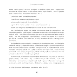 Um convite para cultivar a paz



Savater. É esse “por quê?” o espaço privilegiado da liberdade, que nos define e constitui como
realizadores da trajetória histórica da nossa espécie, da nossa própria existência, a vida que queremos
e vale a pena ser vivida. Daí podermos afirmar que ética é:

• compromisso que se assume voluntariamente;

• consentimento livre versus obediência automática;

• autoconstrução incessante de si mesmo (práxis);

• vigência de leis internas que fazem menos necessárias as leis externas;

• respeito pela inteligência, integralidade e singularidade de cada criatura humana.

    Mas o termo liberdade também sofre inflexões com o correr do tempo. Na sua origem latina, líber
designava o jovem que havia chegado à maturidade sexual e estava apto para procriar, incorpo-
rando-se, então, à comunidade como homem capaz de assumir responsabilidades. Nessa condição,
recebia a toga virilis, ou toga libera, como sinal de sua autonomia e igualmente de sua limitação,
pois além de submeter-se às leis da natureza, devia agir conforme os deveres que lhe impunha sua
comunidade.

    Na Idade Média, com o cristianismo, a liberdade é concebida dentro do marco do conflito: entre
a liberdade humana e a predestinação divina, contexto no qual a graça passa a ter papel decisivo.
Santo Agostinho “distingue entre livre arbítrio como possibilidade de escolha e liberdade propria-
mente dita como a realização do bem. [...] Não é suficiente saber o que é bom, é necessário poder
efetivamente avocar-se a ele”,19 o que exige o poder da vontade para fazer escolhas consoantes com
uma ordem sobrenatural, a lei de Deus, pax spiritualis.

    Na modernidade, recentemente, aparece a idéia de liberdade como valor, como um fazer-se a si
próprio; visto que a vida humana é algo a ser feito apenas por cada um de nós – é uma tarefa
intransferível – considerando que sempre temos de decidir o que vamos fazer e ser, mesmo quando
decidimos não decidir. Para Ortega y Gasset, a liberdade não é algo que temos, mas algo que somos:


19. MORA, J. F. Diccionário de filosofia. Madri: Alianza Editorial, 1986. p. 1971-1972,



                                                            49
 