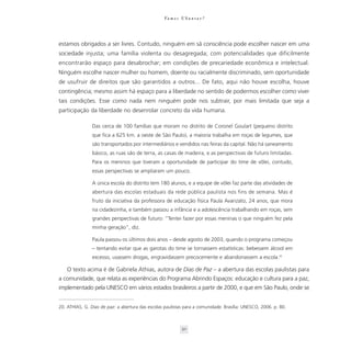 Va m o s U b u n t a r ?




estamos obrigados a ser livres. Contudo, ninguém em sã consciência pode escolher nascer em uma
sociedade injusta; uma família violenta ou desagregada; com potencialidades que dificilmente
encontrarão espaço para desabrochar; em condições de precariedade econômica e intelectual.
Ninguém escolhe nascer mulher ou homem, doente ou racialmente discriminado, sem oportunidade
de usufruir de direitos que são garantidos a outros... De fato, aqui não houve escolha, houve
contingência; mesmo assim há espaço para a liberdade no sentido de podermos escolher como viver
tais condições. Esse como nada nem ninguém pode nos subtrair, por mais limitada que seja a
participação da liberdade no desenrolar concreto da vida humana.

                Das cerca de 100 famílias que moram no distrito de Coronel Goulart (pequeno distrito
                que fica a 625 km. a oeste de São Paulo), a maioria trabalha em roças de legumes, que
                são transportados por intermediários e vendidos nas feiras da capital. Não há saneamento
                básico, as ruas são de terra, as casas de madeira, e as perspectivas de futuro limitadas.
                Para os meninos que tiveram a oportunidade de participar do time de vôlei, contudo,
                essas perspectivas se ampliaram um pouco.

                A única escola do distrito tem 180 alunos, e a equipe de vôlei faz parte das atividades de
                abertura das escolas estaduais da rede pública paulista nos fins de semana. Mas é
                fruto da iniciativa da professora de educação física Paula Avanzato, 24 anos, que mora
                na cidadezinha, e também passou a infância e a adolescência trabalhando em roças, sem
                grandes perspectivas de futuro: “Tentei fazer por essas meninas o que ninguém fez pela
                minha geração”, diz.

                Paula passou os últimos dois anos – desde agosto de 2003, quando o programa começou
                – tentando evitar que as garotas do time se tornassem estatísticas: bebessem álcool em
                excesso, usassem drogas, engravidassem precocemente e abandonassem a escola.20

    O texto acima é de Gabriela Athias, autora de Dias de Paz – a abertura das escolas paulistas para
a comunidade, que relata as experiências do Programa Abrindo Espaços: educação e cultura para a paz,
implementado pela UNESCO em vários estados brasileiros a partir de 2000, e que em São Paulo, onde se


20. ATHIAS, G. Dias de paz: a abertura das escolas paulistas para a comunidade. Brasília: UNESCO, 2006. p. 80.



                                                             50
 