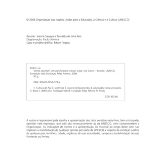 © 2008 Organização das Nações Unidas para a Educação, a Ciência e a Cultura (UNESCO)




Revisão: Jeanne Sawaya e Reinaldo de Lima Reis
Diagramação: Paulo Selveira
Capa e projeto gráfico: Edson Fogaça




   Diskin, Lia
      Vamos ubuntar? Um convite para cultivar a paz / Lia Diskin. – Brasília: UNESCO,
   Fundação Vale, Fundação Palas Athena, 2008.
      97 p.

      ISBN: 978-85-7652-079-5

      1. Cultura de Paz 2. Violência 3. Jovens Desfavorecidos 4. Atividades Extracurriculares
   5. Brasil I. UNESCO II. Fundação Vale III. Fundação Palas Athena IV. Título

                                                                             CDD 303.66




A autora é responsável pela escolha e apresentação dos fatos contidos neste livro, bem como pelas
opiniões nele expressas, que não são necessariamente as da UNESCO, nem comprometem a
Organização. As indicações de nomes e a apresentação do material ao longo deste livro não
implicam a manifestação de qualquer opinião por parte da UNESCO a respeito da condição jurídica
de qualquer país, território, cidade, região ou de suas autoridades, tampouco da delimitação de suas
fronteiras ou limites.
 