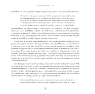 Um convite para cultivar a paz



chama Escola da Família, congrega 5.304 escolas públicas que abrem suas portas nos finais de semana

             oferecendo às crianças, aos jovens e suas famílias, principalmente às comunidades mais
             vulnerabilizadas pelo processo de exclusão social, atividades de lazer, esporte, arte, cultura,
             educação para a cidadania, formação profissional, aprimoramento educacional, comple-
             mentação escolar, convivência e sociabilidade. [...] Uma escola em sintonia com seu
             tempo que deixa apenas de ser escola endereço para transformar-se em escola função

salienta Marlova Jovchelovitch Noleto, sua idealizadora e coordenadora do Setor de Ciências
Humanas e Sociais da UNESCO no Brasil. Cabe lembrar que a violência direta afeta especialmente
a juventude, na faixa de 15 a 24 anos; que nos finais de semana o número de vítimas aumenta em
média 80% e, ainda, que os espaços onde se verifica a maior incidência são aqueles onde inexistem
equipamentos públicos para lazer, esporte, cultura e convívio social.

   Estas escolhas, as de buscar oportunidades de uma vida digna e as de oferecê-las a outros, estão
pautadas em valores. Havíamos dito que a liberdade é um valor. Mais uma vez remontaremos
à origem do termo, o que além de clarificar conceitos permite acompanhar a ampliação e pro-
fundidade que ganham com o próprio desenvolvimento resultante da experiência acumulada da
humanidade. O termo valor deriva do latim valere, “ser mais forte”, e do grego axios, “merecedor,
estimável, digno de ser honrado, que possui valor”. O uso filosófico e especialmente ético encon-
tramos primeiramente nos estóicos, que entendiam os valores como bens ou virtudes dignos de
escolha, que se devem preferir como princípios norteadores de uma vida saudável que procura
autonomia e felicidade.

   Estas abordagens iniciais ficaram esquecidas, e reaparecem como teorias do valor no século XVIII,
no campo da economia, que o concebe como a qualidade que apreciamos ou rejeitamos nas coisas.
Um carro, por exemplo, é útil para nos locomover, a utilidade seria então o suporte do seu valor, mas
também é um bem móvel que posso comprar e vender, portanto tem valor econômico. Foi no século
XIX, contudo, que o valor tornou-se um dos termos fundamentais da filosofia, e já no século XX
adentra o espaço da educação, sobre o que o prof. Xesus Jares adverte:

             Toda educação leva consigo, consciente e inconscientemente, a transmissão de deter-
             minado código de valores. Educar para a paz pressupõe a educação a partir de – e para



                                                        51
 