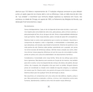 Va m o s U b u n t a r ?




abertura que 125 líderes e representantes de 17 tradições religiosas sentaram-se para debater
juntos um apelo capaz de nos irmanar além e com as diferenças. Cada um deles teve de abrir mão
de “sua verdade” e reconhecer que nenhuma religião regressiva ou repressiva tem futuro. Isto
aconteceu na cidade de Chicago, em agosto de 1993, no Parlamento das Religiões do Mundo, cuja
declaração final transcrevemos a seguir:

             Nós declaramos:

             Somos interdependentes. Cada um de nós depende do bem-estar do todo, e assim senti-
             mos respeito pela comunidade dos seres vivos, pelas pessoas, pelos animais e plantas, e
             pela preservação da Terra, do ar, da água e do solo. Temos a responsabilidade individual por
             tudo que fazemos. Todas nossas decisões, ações e omissão de ações têm conseqüências.

             Devemos tratar os outros como gostaríamos que os outros nos tratassem. Assumimos o
             compromisso de respeitar a vida e a dignidade, a individualidade e a diversidade, para
             que cada pessoa, sem exceção, seja tratada humanamente. Devemos ter paciência e uma
             visão positiva da vida. Devemos saber perdoar, aprendendo com o passado, sem jamais
             nos tornar escravos de lembranças odiosas. Abrindo nossos corações aos outros, deve-
             mos eliminar nossas pequenas diferenças em prol da causa da comunidade mundial,
             pondo em prática uma cultura de solidariedade e de relacionamento harmônico.

             Consideramos a humanidade como nossa família. Temos de nos esforçar para sermos
             bons e generosos. Não devemos viver somente em função de nós mesmos, mas também
             para servir a outros, nunca nos esquecendo das crianças, dos idosos, dos pobres, dos que
             sofrem, dos incapazes, dos refugiados e dos que vivem na solidão. Ninguém deveria
             jamais ser considerado ou tratado como cidadão de segunda categoria, ou explorado
             da maneira que for. Deveria existir uma parceria de iguais entre homens e mulheres.
             Devemos deixar para trás qualquer forma de dominação ou abuso.

             Nós assumimos um compromisso com uma cultura de não-violência, respeito, justiça e
             paz. Não praticaremos a opressão, a ofensa, a tortura, nem mataremos outros seres
             humanos, abandonando a violência como meio de resolver nossas diferenças.



                                                        56
 