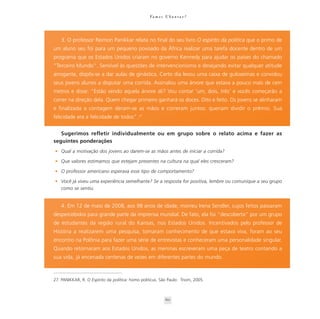 Va m o s U b u n t a r ?




    3. O professor Reimon Panikkar relata no final do seu livro O espírito da política que o primo de
um aluno seu foi para um pequeno povoado da África realizar uma tarefa docente dentro de um
programa que os Estados Unidos criaram no governo Kennedy para ajudar os países do chamado
“Terceiro Mundo”. Sensível às questões de intervencionismo e desejando evitar qualquer atitude
arrogante, dispôs-se a dar aulas de ginástica. Certo dia levou uma caixa de guloseimas e convidou
seus jovens alunos a disputar uma corrida. Assinalou uma árvore que estava a pouco mais de cem
metros e disse: “Estão vendo aquela árvore ali? Vou contar ‘um, dois, três’ e vocês começarão a
correr na direção dela. Quem chegar primeiro ganhará os doces. Dito e feito. Os jovens se alinharam
e finalizada a contagem deram-se as mãos e correram juntos: queriam dividir o prêmio. Sua
felicidade era a felicidade de todos” .27


   Sugerimos refletir individualmente ou em grupo sobre o relato acima e fazer as
seguintes ponderações
• Qual a motivação dos jovens ao darem-se as mãos antes de iniciar a corrida?

• Que valores estimamos que estejam presentes na cultura na qual eles cresceram?

• O professor americano esperava esse tipo de comportamento?

• Você já viveu uma experiência semelhante? Se a resposta for positiva, lembre ou comunique a seu grupo
  como se sentiu.


    4. Em 12 de maio de 2008, aos 98 anos de idade, morreu Irena Sendler, cujos feitos passaram
despercebidos para grande parte da imprensa mundial. De fato, ela foi “descoberta” por um grupo
de estudantes da região rural do Kansas, nos Estados Unidos. Incentivados pelo professor de
História a realizarem uma pesquisa, tomaram conhecimento de que estava viva, foram ao seu
encontro na Polônia para fazer uma série de entrevistas e conheceram uma personalidade singular.
Quando retornaram aos Estados Unidos, as meninas escreveram uma peça de teatro contando a
sua vida, já encenada centenas de vezes em diferentes partes do mundo.



27. PANIKKAR, R. O Espírito da política: homo politicus. São Paulo: Triom, 2005.



                                                             60
 