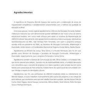 A g ra d e c i m e n t o s



   A experiência do Programa Abrindo Espaços não existiria sem a colaboração de atores de
inquestionável competência e verdadeiramente comprometidos com a melhoria da qualidade da
educação no Brasil.

   Entre essas pessoas, merece especial agradecimento o Ministro da Educação, Fernando Haddad,
intelectual e executivo que vem demonstrando grande habilidade em dar novos rumos ao sistema
educacional brasileiro, sem nunca medir esforços para apoiar as iniciativas da Representação da
UNESCO no Brasil. Naturalmente, este agradecimento é extensivo a toda a sua equipe, sobretudo ao
Secretário-Executivo do MEC, José Henrique Paim Fernandes, com quem o programa começou
quando ainda era presidente do FNDE, ao Secretário de Educação Continuada, Alfabetização e
Diversidade, André Lázaro, e à Coordenadora Nacional do Programa Escola Aberta, Natália Duarte.

   Agradecemos ao Ministro da Justiça, Tarso Genro, e a Ricardo Henriques, pois foi em suas
gestões como Ministro da Educação e Secretário de Educação Continuada, Alfabetização e
Diversidade, respectivamente, que o programa foi lançado e tomou forma.

   Agradecemos também à Diretora de Comunicação da Vale, Olinta Cardoso, e à Fundação Vale,
que tornou possível esta coleção. Exemplo vivo de responsabilidade social, a Fundação demonstra
com consistência que o conceito de progresso só é pleno quando o setor privado leva em conta
fatores como preservação do meio ambiente, fortalecimento do capital social das comunidades com
que interage e respeito às identidades culturais.

   Agradecemos, por fim, aos profissionais da UNESCO envolvidos direta ou indiretamente no
Abrindo Espaços, os quais trabalham incansavelmente pelo sucesso do programa, e aos colegas do
setor editorial, que contribuíram para que este trabalho fosse bem-sucedido. São eles Doutor Célio da
Cunha, Edson Fogaça, Jeanne Sawaya, Larissa Leite, Mônica Noleto, Paulo Selveira, Pedro Henrique
Souza e Rodrigo Domingues.
 