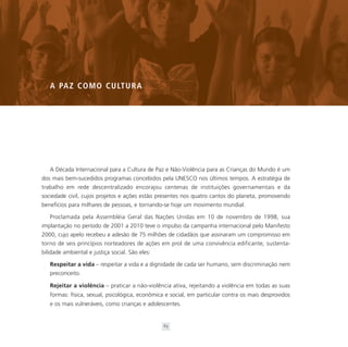 A PA Z C O M O C U LT U R A




   A Década Internacional para a Cultura de Paz e Não-Violência para as Crianças do Mundo é um
dos mais bem-sucedidos programas concebidos pela UNESCO nos últimos tempos. A estratégia de
trabalho em rede descentralizado encorajou centenas de instituições governamentais e da
sociedade civil, cujos projetos e ações estão presentes nos quatro cantos do planeta, promovendo
benefícios para milhares de pessoas, e tornando-se hoje um movimento mundial.

   Proclamada pela Assembléia Geral das Nações Unidas em 10 de novembro de 1998, sua
implantação no período de 2001 a 2010 teve o impulso da campanha internacional pelo Manifesto
2000, cujo apelo recebeu a adesão de 75 milhões de cidadãos que assinaram um compromisso em
torno de seis princípios norteadores de ações em prol de uma convivência edificante, sustenta-
bilidade ambiental e justiça social. São eles:

   Respeitar a vida – respeitar a vida e a dignidade de cada ser humano, sem discriminação nem
   preconceito.

   Rejeitar a violência – praticar a não-violência ativa, rejeitando a violência em todas as suas
   formas: física, sexual, psicológica, econômica e social, em particular contra os mais desprovidos
   e os mais vulneráveis, como crianças e adolescentes.


                                                 63
 