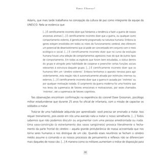 Va m o s U b u n t a r ?




Adams, que mais tarde trabalharia na concepção da cultura de paz como integrante da equipe da
UNESCO. Nela se evidencia que:

             [...] É cientificamente incorreto dizer que herdamos a tendência a fazer a guerra de nossos
             ancestrais animais [...] É cientificamente incorreto dizer que a guerra, ou qualquer outro
             comportamento violento, é geneticamente programado na natureza humana. Embora os
             genes estejam envolvidos em todos os níveis do funcionamento cerebral, eles oferecem
             um potencial de desenvolvimento que só pode ser concretizado em conjunto com o meio
             ecológico e social. [...] É cientificamente incorreto dizer que no curso da evolução
             humana houve uma seleção de comportamentos agressivos mais do que de outros tipos
             de comportamento. Em todas as espécies que foram bem estudadas, o status dentro
             do grupo é atingido pela habilidade de cooperar e preencher certas funções sociais
             relevantes à estrutura daquele grupo. [...] É cientificamente incorreto dizer que os
             humanos têm um ‘cérebro violento’. Embora tenhamos o aparato nervoso para agir
             violentamente, esta reação não é automaticamente ativada por estímulos internos ou
             externos. [...] É cientificamente incorreto dizer que a guerra é causada por ‘instintos’ ou
             por qualquer motivação isolada. O surgimento da guerra moderna foi uma história que
             nos levou da supremacia de fatores emocionais e motivacionais, por vezes chamados
             ‘instintos’, até a supremacia de fatores cognitivos.

   Tais observações encontram confirmação na experiência do coronel Dave Grossman, psicólogo
militar estadunidense que durante 25 anos foi oficial de infantaria, com a missão de capacitar os
soldados a matar.

   Trata-se de uma habilidade adquirida por aprendizado: você precisa ser ensinado a matar. Isso
requer treinamento, pois existe em nós uma aversão nata a matar o nosso semelhante. [...] Todos
sabemos que não podemos discutir ou argumentar com uma pessoa amedrontada ou irada.
Uma vaso-constrição (o estreitamento dos vasos sangüíneos) provoca literalmente o fecha-
mento da parte frontal do cérebro – aquela grande protuberância de massa acinzentada que nos
torna seres humanos e nos distingue de um cão. Quando esses neurônios se fecham o cérebro
médio assume o comando e os nossos processos de pensamento e reflexos não se diferenciam
mais daqueles de nosso cão. [...] A maneira como os militares aumentam o índice de disposição para


                                                       66
 
