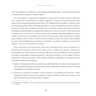 Um convite para cultivar a paz



matar dos soldados em combate são: a brutalização e dessensibilização, o condicionamento clássico,
o condicionamento operante e figuras-modelo.29

    Em outras palavras, se desumaniza o soldado ou, como afirma o coronel Grossman, provoca-se
uma “síndrome de imunodeficiência à violência adquirida”. Contudo, é importante advertir que a
violência não se expressa apenas de maneira física. Há múltiplas formas de violência. Segundo o prof.
Johan Galtung, podemos falar de três tipos de violência: a direta, mais evidente e fácil de reconhecer,
consiste no uso da força, da palavra e do gesto com o intuito de intimidar, de provocar sofrimento,
humilhação e desqualificação ou simplesmente de eliminar o outro ou os outros. Violência estrutural
é aquela que se constrói em um sistema social e que se expressa pela desigualdade de oportu-
nidades, de acesso às necessidades básicas tais como educação, saúde, alimentação, moradia
digna, trabalho, cultura e lazer. Por último temos a violência cultural, que alude a peculiaridades
da cultura/comunidade/etnia para justificar ou legitimar o uso direto, simbólico ou estrutural da
violência – tal como no machismo e no racismo.

    Outro documento internacional de significativa importância para nossos propósitos é o
resultante da Conferência Internacional sobre a Paz na Mente dos Homens, realizada em
Yamoussoukro, na Costa do Marfim, em julho de 1989, por iniciativa da UNESCO. Nele se convidam
os Estados, organizações intergovernamentais e não-governamentais, as comunidades científica,
educacional e cultural do mundo e, ainda, todos os indivíduos a participarem do Programa de Paz,
cujos quatro objetivos transcrevemos:

• Ajudar na construção de uma nova visão de paz, desenvolvendo uma cultura de paz baseada nos
    valores universais de respeito à vida, liberdade, justiça, solidariedade, tolerância, direitos humanos
    e igualdade entre mulheres e homens.

• Aumentar a consciência do destino comum de toda a humanidade para fomentar a imple-
    mentação de políticas comuns que assegurem justiça nas relações entre seres humanos e uma
    parceria harmoniosa entre humanidade e natureza.

29. FRIEDMAN, A.; CRAEMER, U. (Orgs.). Caminhos para uma aliança pela a infância. São Paulo: Aliança pela Infância, 2003.
    p. 156-157.



                                                           67
 
