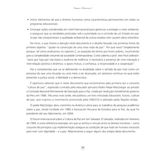 Va m o s U b u n t a r ?




• Incluir elementos de paz e direitos humanos como características permanentes em todos os
   programas educacionais.

• Encorajar ações coordenadas em nível internacional para gerenciar e proteger o meio ambiente,
   e assegurar que as atividades praticadas sob a autoridade ou o controle de um Estado em par-
   ticular não comprometam a qualidade ambiental de outros estados nem causem dano à biosfera.

   De início, o que chama a atenção neste documento é o desafio lançado nas primeiras linhas do
primeiro objetivo: “ajudar na construção de uma nova visão de paz”. Por que nova? Simplesmente
porque, tal como analisamos no capítulo 2, as acepções do termo paz ficam pobres, insuficientes
para a complexidade crescente da sociedade contemporânea. Como salienta o prof. Jean Paul Lederach:
“para que haja paz não basta a ausência de violência, é necessária a presença de uma interação e
inter-relação positiva e dinâmica: o apoio mútuo, a confiança, a reciprocidade e a cooperação”.

   Daí a compreensão que vai se delineando na atualidade sobre o sentido da paz mais como um
processo do que uma situação ou uma meta a ser alcançada; um processo contínuo no qual estão
presentes a justiça social, a liberdade e a democracia.

   É oportuno salientar que é neste documento que encontramos pela primeira vez o conceito
“cultura de paz”, expressão cunhada pelo educador peruano Padre Felipe MacGregor ao presidir
a Comissão Nacional Permanente de Educação para a Paz, criada por resolução ministerial do governo
do Peru em 1986. Três anos mais tarde, ele publicou um livro intitulado Educación, futuro, cultura
de paz, que inspirou o movimento promovido pela UNESCO e adotado pelas Nações Unidas.

   O padre MacGregor abriu caminhos na América Latina para os trabalhos de pesquisa acadêmica
sobre a paz, tendo fundado em 1980 a Asociación Peruana de Estúdios para la Paz, da qual foi
presidente até seu falecimento, em 2004.

   O Fórum Internacional sobre a Cultura de Paz em San Salvador, El Salvador, realizado em fevereiro
de 1994, é outra referência exemplar, em que se verifica o vínculo entre os direitos humanos – como
conjunto de princípios cuja implementação assegura as condições de que todo ser humano necessita
para viver com dignidade – e a paz. Relacionamos a seguir alguns dos artigos deste documento:




                                                     68
 