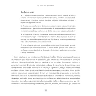 Um convite para cultivar a paz



             Conclusões gerais

              a) O objetivo de uma cultura de paz é assegurar que os conflitos inerentes ao relacio-
             namento humano sejam resolvidos de forma não-violenta, com base nos valores tradi-
             cionais de paz, incluindo-se a justiça, liberdade, eqüidade, solidariedade, tolerância e
             respeito pela dignidade humana.

              b) A paz e os direitos humanos são indivisíveis e dizem respeito a todos. Um princípio
             norteador da paz é que os direitos humanos devem ser respeitados e garantidos – não só
             os direitos civis e políticos, mas também os direitos econômicos, sociais e culturais. [...]

              e) A implementação de uma cultura de paz requer uma mobilização universal de todos
             os meios de comunicação e educação, formais e informais. Todas as pessoas deveriam ser
             educadas nos valores básicos da cultura de paz. Este deve ser um esforço conjunto que
             inclua cada uma e todas as pessoas da sociedade.

              f) Uma cultura de paz requer aprendizado e uso de novas técnicas para o gerencia-
             mento e resolução pacífica de conflitos. As pessoas devem aprender como encarar os
             conflitos sem recorrer à violência ou dominação e dentro de um quadro de respeito mútuo
             e diálogo permanente.


   Assim, a cultura de paz vem desempenhando duas funções: 1) tornar visíveis as violências que
se perpetuam pela incapacidade de percebê-las, pela omissão ou pela aceitação de condições
aviltantes como sendo próprias da nossa socialização ou, pior ainda, intrínsecas à natureza e,
portanto, inexoráveis; 2) estimular a criatividade em busca de novas formas de convivência, novos
conhecimentos e atividades promotoras de vinculação significativa, relação potencializadora de
confiança mútua e convicção nas capacidades humanas ainda não exploradas. Neste último sentido,
estamos presenciando a desmontagem de mais um mapa que não correspondeu ao continente.
Milhões de pessoas do mundo inteiro estão trabalhando suas competências interpessoais, fazendo
workshops, seminários, retiros, lendo e estudando, confiantes em poderem tornar-se pessoas melho-
res, mães e pais melhores, profissionais melhores, cidadãos melhores. Sabemos, sentimos que inte-
riormente há uma reserva de energias edificantes, solidárias, fraternas, não-violentas, que é necessário


                                                      69
 