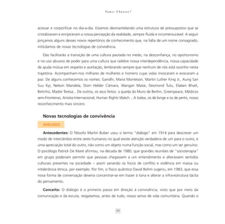Va m o s U b u n t a r ?




acessar e corporificar no dia-a-dia. Estamos desmantelando uma estrutura de pressupostos que se
cristalizaram e enrijeceram a nossa percepção da realidade, sempre fluida e incomensurável. A seguir
pinçamos alguns desses novos repertórios de conhecimento que, na falta de um nome consagrado,
intitulamos de novas tecnologias de convivência.

   Elas facilitarão a transição de uma cultura pautada no medo, na desconfiança, no oportunismo
e no uso abusivo de poder para uma cultura que celebre nossa interdependência, nossa capacidade
de ajuda mútua em respeito e aceitação, lembrando sempre que nenhum de nós está sozinho nesta
trajetória. Acompanham-nos milhares de mulheres e homens cujas vidas invocaram e evocaram a
paz. De alguns conhecemos os nomes: Gandhi, Maria Montesori, Martin Luther King Jr., Aung San
Suu Kyi, Nelson Mandela, Dom Helder Câmara, Wangari Matai, Desmond Tutu, Elaben Bhatt,
Betinho, Madre Teresa... De outros, os seus feitos: a queda do Muro de Berlim, Greenpeace, Médicos
sem-Fronteiras, Anistia Internacional, Human Rights Watch... A todos, os de longe e os de perto, nosso
reconhecimento mais sincero.


   Novas tecnologias de convivência
   DIÁLOGO

   Antecedentes: O filósofo Martin Buber usou o termo “diálogo” em 1914 para descrever um
modo de intercâmbio entre seres humanos no qual existe atenção verdadeira de um para o outro, e
uma apreciação total do outro, não como um objeto numa função social, mas como um ser genuíno.
O psicólogo Patrick De Maré afirmou, na década de 1980, que grandes reuniões de “socioterapia”
em grupo poderiam permitir que pessoas chegassem a um entendimento e alterassem sentidos
culturais presentes na sociedade – assim sanando os focos de conflito e violência em massa ou
intolerância étnica, por exemplo. Por fim, o físico quântico David Bohm sugeriu, em 1983, que essa
nova forma de conversação deveria concentrar-se em trazer à tona e alterar a infra-estrutura tácita
do pensamento.

   Conceito: O diálogo é o primeiro passo em direção à convivência, visto que por meio da
comunicação e da escuta, resgatamos, antes de tudo, nosso senso de vida comunitária. Quando o


                                                    70
 