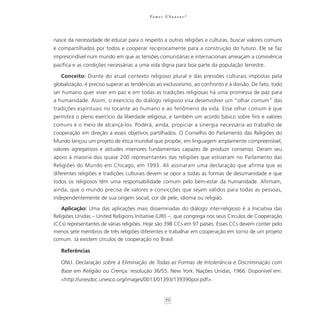 Va m o s U b u n t a r ?




nasce da necessidade de educar para o respeito a outras religiões e culturas, buscar valores comuns
e compartilhados por todos e cooperar reciprocamente para a construção do futuro. Ele se faz
imprescindível num mundo em que as tensões comunitárias e internacionais ameaçam a convivência
pacífica e as condições necessárias a uma vida digna para boa parte da população terrestre.

   Conceito: Diante do atual contexto religioso plural e das pressões culturais impostas pela
globalização, é preciso superar as tendências ao exclusivismo, ao confronto e à divisão. De fato, todo
ser humano quer viver em paz e em todas as tradições religiosas há uma promessa de paz para
a humanidade. Assim, o exercício do diálogo religioso visa desenvolver um “olhar comum” das
tradições espirituais no tocante ao humano e ao fenômeno da vida. Esse olhar comum é que
permitirá o pleno exercício da liberdade religiosa, e também um acordo básico sobre fins e valores
comuns e o meio de alcançá-los. Poderá, ainda, propiciar a sinergia necessária ao trabalho de
cooperação em direção a esses objetivos partilhados. O Conselho do Parlamento das Religiões do
Mundo lançou um projeto de ética mundial que propõe, em linguagem amplamente compreensível,
valores agregativos e atitudes interiores fundamentais capazes de produzir consenso. Deram seu
apoio à maioria dos quase 200 representantes das religiões que estiveram no Parlamento das
Religiões do Mundo em Chicago, em 1993. Ali assinaram uma declaração que afirma que as
diferentes religiões e tradições culturais devem se opor a todas as formas de desumanidade e que
todos os religiosos têm uma responsabilidade comum pelo bem-estar da humanidade. Afirmam,
ainda, que o mundo precisa de valores e convicções que sejam válidos para todas as pessoas,
independentemente de sua origem social, cor de pele, idioma ou religião.
    Aplicação: Uma das aplicações mais disseminadas do diálogo inter-religioso é a Iniciativa das
Religiões Unidas – United Religions Initiative (URI) –, que congrega nos seus Círculos de Cooperação
(CCs) representantes de várias religiões. Hoje são 398 CCs em 97 países. Esses CCs devem conter pelo
menos sete membros de três religiões diferentes e trabalhar em cooperação em torno de um projeto
comum. Já existem círculos de cooperação no Brasil.

   Referências

   ONU. Declaração sobre à Eliminação de Todas as Formas de Intolerância e Discriminação com
   Base em Religião ou Crença: resolução 36/55. New York: Nações Unidas, 1966. Disponível em:
   <http://unesdoc.unesco.org/images/0013/01393/139390por.pdf>.


                                                    72
 