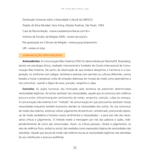 Um convite para cultivar a paz



   Declaração Universal sobre a Diversidade Cultural da UNESCO.

   Projeto de Ética Mundial, Hans Küng, Edições Pualinas, São Paulo, 1993.

   Casa da Reconciliação: <www.casadareconciliacao.com.br>.

   Instituto de Estudos da Religião (ISER): <www.iser.org.br>.

   Pós-graduação em Ciências da Religião: <www.pucsp.br/pos/cre/>.

   URI: <www.uri.org>

   COMUNICAÇÃO NÃO-VIOLENTA

   Antecedentes: A Comunicação Não-Violenta (CNV) foi desenvolvida por Marshall B. Rosenberg,
doutor em psicologia clínica, mediador internacional e fundador do Centro Internacional de Comu-
nicação Não-Violenta. Ele partiu da observação de que embora desejemos a harmonia e a coo-
peração, no confronto com colegas, familiares e pessoas com opiniões ou culturas diferentes, somos
levados a iniciar e perpetuar ciclos de emoções dolorosas em função do modo como aprendemos a
nos comunicar: usando a lógica da raiva, punição, vergonha e culpa.

   Conceito: As ações humanas são motivadas pela tentativa de preencher determinadas
necessidades legítimas. Ao tentar satisfazer tais necessidades, aquele que se comunica sem violência
procura evitar utilizar/manipular sentimentos de medo, vergonha, coerção, culpa ou ameaça.
A comunicação não-violenta é um “método” de comunicação em que procuramos satisfazer nossas
necessidades enquanto também buscamos atender às necessidades dos outros. Ao nos comunicar
de modo não-violento, evitamos utilizar julgamentos de bom/ruim, certo/errado, procurando expres-
sar de modo verdadeiro e honesto nossos sentimentos e necessidades – e para isso não são neces-
sários críticas e julgamentos. O método revela a mensagem por trás das palavras e ações, inde-
pendentemente de como são comunicadas. Assim, as críticas pessoais, rótulos e julgamentos, os
atos de violência física, verbal ou social, são revelados como expressões trágicas de necessidades não
atendidas. Aquele que escuta de modo não-violento escuta as necessidades legítimas não atendidas
do seu interlocutor e procura acolhê-las.


                                                   73
 