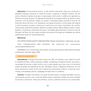 Va m o s U b u n t a r ?




   Aplicações: Eminentemente prática, a CNV oferece alternativas claras aos confrontos e
possibilita mudanças estruturais no modo de encarar e organizar as relações humanas. Ela vem
sendo utilizada em gestão de grupos e organizações, diminuindo a incidência de agressões ou
dinâmicas de grupo opressor. Foi aplicada primeiramente em projetos federais do governo norte-
americano a fim de pacificar conflitos em escolas e instituições públicas durante os anos 60. Ao
longo dos últimos 40 anos, o dr. Rosenberg e sua equipe ensinaram a comunicação não violenta
a administradores escolares, professores, profissionais de saúde, mediadores de conflitos
internacionais, gerentes de empresas, detentos e guardas, policiais, líderes religiosos judeus, cristãos,
budistas e muçulmanos, profissionais da justiça, autoridades governamentais e outros em mais de
30 países. No Brasil, ela vem sendo ensinada como parte da formação de mediadores do sistema
judiciário que atuam em Justiça Restaurativa.

   Referências

   THE CENTER FOR NON VIOLENT COMMUNICATION. Website. Disponível em: <http://www.cnvc.org>.

   CNVC      COMUNICAÇÃO           NÃO     VIOLENTA.             Site.   Disponível   em:   <http://www.
comunicacaonaoviolenta.com>.

   ROSENBERG, M. B. Comunicação não violenta: técnicas para aprimorar relacionamento pessoais
e profissionais. São Paulo: Ágora, 2006.

   TERAPIA COMUNITÁRIA

   Antecedentes: A Terapia Comunitária nasceu em 1987, em Fortaleza, e seu criador foi o prof.
dr. Adalberto Barreto, médico psiquiatra, teólogo, antropólogo e terapeuta familiar, que sentiu a
necessidade de articular o saber científico com o saber popular para tratar a dor e o sofrimento
através da partilha de experiências de vida, identidade cultural e sabedorias tradicionais, de uma
forma horizontal e circular. Ela tem por fundamento o pensamento sistêmico, a teoria da comu-
nicação, a antropologia cultural, a pedagogia de Paulo Freire e a resiliência.

   Conceito: A Terapia Comunitária é um grupo de ajuda mútua, um espaço de palavra, escuta e
construção de vínculos, com o intuito de oferecer apoio a indivíduos e famílias que vivem situações
de estresse e sofrimento. Todos são acolhidos, ouvidos, podendo conversar com simplicidade.


                                                      74
 