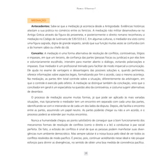 Va m o s U b u n t a r ?




   MEDIAÇÃO

   Antecedentes: Sabe-se que a mediação já acontecia desde a Antigüidade. Evidências históricas
atestam a sua prática no comércio entre os fenícios. A mediação não militar desenvolveu-se na
Antiga Grécia através da figura do proxeneta, e posteriormente o direito romano reconheceu a
mediação no Código de Justiniano de 530-533 d.C. Em algumas culturas, o mediador era visto como
uma figura sagrada, digna de grande respeito, sendo que sua função muitas vezes se confundia com
a do homem sábio ou chefe do clã.

   Conceito: A mediação é uma forma alternativa de resolução de conflitos, controvérsias, litígios
e impasses, em que um terceiro, de confiança das partes (pessoas físicas ou jurídicas) e por elas livre
e voluntariamente escolhido, intervém para manter aberto o diálogo, evitando polarizações e
impasses. Esse mediador é um profissional treinado para facilitar de modo imparcial a comunicação.
Ele ajuda no exame de vantagens e desvantagens das possíveis soluções e, quando pertinente,
oferece informações sobre aspectos legais, formalizando por fim o acordo, caso o mesmo aconteça.
Na mediação, as partes têm total controle sobre a situação, diferentemente da arbitragem, em
que o controle é exercido pelo árbitro. A mediação se distingue também da conciliação, visto que o
conciliador em geral é um especialista na questão alvo da controvérsia, e costuma sugerir alternativas
de desenlace.

   O processo de mediação assume muitas formas, já que pode ser aplicado às mais variadas
situações, mas tipicamente o mediador tem um encontro em separado com cada uma das partes,
identificando-se com e inteirando-se de cada um dos lados da disputa. Depois, ele facilita o encontro
entre as partes, assumindo um papel neutro. As partes poderão chegar ou não a um acordo, e o
processo poderá se estender por muitos encontros.

   Nunca a humanidade chegou ao ponto satisfatório de conseguir que o bom funcionamento dos
mecanismos formais de resolução de conflitos (como o direito e a lei) a conduzisse à paz social
perfeita. De fato, a eclosão de conflitos é sinal de que as pessoas podem manifestar suas diver-
gências num ambiente democrático. Mas sempre salutar é a nossa busca pelo ideal de ver todos os
conflitos resolvidos de modo pacífico. É preciso, pois, continuar acreditando nesse ideal e não poupar
esforços para dirimir as divergências, no sentido de obter uma boa medida de convivência pacífica.


                                                     76
 