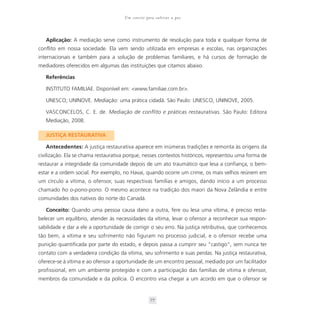 Um convite para cultivar a paz



   Aplicação: A mediação serve como instrumento de resolução para toda e qualquer forma de
conflito em nossa sociedade. Ela vem sendo utilizada em empresas e escolas, nas organizações
internacionais e também para a solução de problemas familiares, e há cursos de formação de
mediadores oferecidos em algumas das instituições que citamos abaixo.

   Referências

   INSTITUTO FAMILIAE. Disponível em: <www.familiae.com.br>.

   UNESCO; UNINOVE. Mediação: uma prática cidadã. São Paulo: UNESCO, UNINOVE, 2005.

   VASCONCELOS, C. E. de. Mediação de conflito e práticas restaurativas. São Paulo: Editora
   Mediação, 2008.

   JUSTIÇA RESTAURATIVA

   Antecedentes: A justiça restaurativa aparece em inúmeras tradições e remonta às origens da
civilização. Ela se chama restaurativa porque, nesses contextos históricos, representou uma forma de
restaurar a integridade da comunidade depois de um ato traumático que lesa a confiança, o bem-
estar e a ordem social. Por exemplo, no Havaí, quando ocorre um crime, os mais velhos reúnem em
um círculo a vítima, o ofensor, suas respectivas famílias e amigos, dando início a um processo
chamado ho o-pono-pono. O mesmo acontece na tradição dos maori da Nova Zelândia e entre
comunidades dos nativos do norte do Canadá.

   Conceito: Quando uma pessoa causa dano a outra, fere ou lesa uma vítima, é preciso resta-
belecer um equilíbrio, atender às necessidades da vítima, levar o ofensor a reconhecer sua respon-
sabilidade e dar a ele a oportunidade de corrigir o seu erro. Na justiça retributiva, que conhecemos
tão bem, a vítima e seu sofrimento não figuram no processo judicial, e o ofensor recebe uma
punição quantificada por parte do estado, e depois passa a cumprir seu “castigo”, sem nunca ter
contato com a verdadeira condição da vítima, seu sofrimento e suas perdas. Na justiça restaurativa,
oferece-se à vítima e ao ofensor a oportunidade de um encontro pessoal, mediado por um facilitador
profissional, em um ambiente protegido e com a participação das famílias de vítima e ofensor,
membros da comunidade e da polícia. O encontro visa chegar a um acordo em que o ofensor se


                                                  77
 