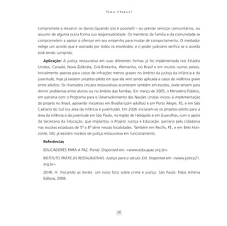 Va m o s U b u n t a r ?




compromete a ressarcir os danos (quando isto é possível) – ou prestar serviços comunitários, ou
assumir de alguma outra forma sua responsabilidade. Os membros da família e da comunidade se
comprometem a apoiar o ofensor em seu empenho para mudar de comportamento. O mediador
redige um acordo que é assinado por todos os envolvidos, e o poder judiciário verifica se o acordo
está sendo cumprido.

   Aplicação: A justiça restaurativa em suas diferentes formas já foi implementada nos Estados
Unidos, Canadá, Nova Zelândia, Grã-Bretanha, Alemanha, no Brasil e em muitos outros países.
Inicialmente apenas para casos de infrações menos graves no âmbito da justiça da infância e da
juventude, hoje já existem projetos-piloto em que ela vem sendo aplicada a casos de violência grave
entre adultos. Os chamados círculos restaurativos acontecem também em escolas, onde servem para
dirimir problemas entre alunos ou no âmbito das famílias. Em março de 2005, o Ministério Público,
em parceria com o Programa para o Desenvolvimento das Nações Unidas iniciou a implementação
do projeto no Brasil, apoiando iniciativas em Brasília (com adultos) e em Porto Alegre, RS, e em São
Caetano do Sul (na área da infância e juventude). Em 2006 iniciaram-se os projetos-piloto para a
área da infância e da juventude em São Paulo, na região de Heliópolis e em Guarulhos, com o apoio
da Secretaria da Educação, que implantou o Projeto Justiça e Educação: parceria pela cidadania
nas escolas estaduais de 5ª a 8ª série nessas localidades. Também em Recife, PE, e em Belo Hori-
zonte, MG já existem núcleos de justiça restaurativa em funcionamento.

   Referências

   EDUCADORES PARA A PAZ. Portal. Disponível em: <www.educapaz.org.br>.

   INSTITUTO PRÁTICAS RESTAURATIVAS. Justiça para o século XXI. Disponível em: <www.justica21.
   org.br>

   ZEHR, H. Trocando as lentes: um novo foco sobre crime e justiça. São Paulo: Palas Athena
   Editora, 2008.




                                                    78
 