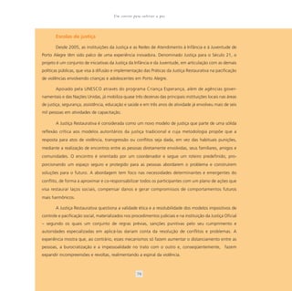 Um convite para cultivar a paz



       Escolas de justiça

       Desde 2005, as instituições da Justiça e as Redes de Atendimento à Infância e à Juventude de
Porto Alegre têm sido palco de uma experiência inovadora. Denominado Justiça para o Século 21, o
projeto é um conjunto de iniciativas da Justiça da Infância e da Juventude, em articulação com as demais
políticas públicas, que visa à difusão e implementação das Práticas da Justiça Restaurativa na pacificação
de violências envolvendo crianças e adolescentes em Porto Alegre.

       Apoiado pela UNESCO através do programa Criança Esperança, além de agências gover-
namentais e das Nações Unidas, já mobiliza quase três dezenas das principais instituições locais nas áreas
de justiça, segurança, assistência, educação e saúde e em três anos de atividade já envolveu mais de seis
mil pessoas em atividades de capacitação.

       A Justiça Restaurativa é considerada como um novo modelo de justiça que parte de uma sólida
reflexão crítica aos modelos autoritários da justiça tradicional e cuja metodologia propõe que a
resposta para atos de violência, transgressão ou conflitos seja dada, em vez das habituais punições,
mediante a realização de encontros entre as pessoas diretamente envolvidas, seus familiares, amigos e
comunidades. O encontro é orientado por um coordenador e segue um roteiro predefinido, pro-
porcionando um espaço seguro e protegido para as pessoas abordarem o problema e construírem
soluções para o futuro. A abordagem tem foco nas necessidades determinantes e emergentes do
conflito, de forma a aproximar e co-responsabilizar todos os participantes com um plano de ações que
visa restaurar laços sociais, compensar danos e gerar compromissos de comportamentos futuros
mais harmônicos.

       A Justiça Restaurativa questiona a validade ética e a resolubilidade dos modelos impositivos de
controle e pacificação social, materializados nos procedimentos judiciais e na instituição da Justiça Oficial
– segundo os quais um conjunto de regras prévias, sanções punitivas pelo seu cumprimento e
autoridades especializadas em aplicá-las dariam conta da resolução de conflitos e problemas. A
experiência mostra que, ao contrário, esses mecanismos só fazem aumentar o distanciamento entre as
pessoas, a burocratização e a impessoalidade no trato com o outro e, conseqüentemente, fazem
expandir incompreensões e revoltas, realimentando a espiral da violência.



                                                     79
 
