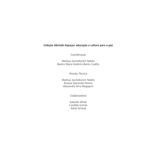 Coleção Abrindo Espaços: educação e cultura para a paz


                     Coordenação

              Marlova Jovchelovitch Noleto
          Beatriz Maria Godinho Barros Coelho


                    Revisão Técnica

              Marlova Jovchelovitch Noleto
               Rosana Sperandio Pereira
              Alessandra Terra Magagnin


                    Colaboradores

                    Gabriela Athias
                    Candido Gomes
                     Adriel Amaral
 