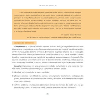 Um convite para cultivar a paz



           Como a intenção do projeto é alcançar toda a rede escolar, em 2007 foram realizadas testagens
   monitoradas em quatro escolas-piloto, e aos poucos outras escolas vão passando a introduzir os
   princípios da Justiça Restaurativa no seu projeto pedagógico, além de adotar suas práticas na
   resolução dos conflitos do seu cotidiano. A acolhida à proposta tem sido tão grande que, por
   exemplo, a Secretaria Estadual da Educação definiu como meta introduzir a Justiça Restaurativa, de
   forma referencial, em 50 Escolas Abertas (do programa em parceria com a UNESCO e o Ministério da
   Educação) situadas em 50 diferentes municípios do estado. Com isto, as escolas abertas passariam
   a ser, também, Escolas de Justiça.

                                                                          Dr. Leoberto Narciso Brancher,
                      Juiz de Direito da Vara da Infância e Juventude em Porto Alegre, Rio Grande do Sul


   CRIAÇÃO DE CONSENSO

   Antecedentes: A criação de consenso (também chamada resolução de problemas colaborativa)
é basicamente a mediação de um conflito que envolve muitas partes. Em geral, o problema também
envolve muitas questões bastante complexas. Exemplos de criação de consenso são as negociações
internacionais sobre a limitação de emissão de cloroflúorcarbono (CFC) a fim de proteger a camada
de ozônio, ou as negociações que visam limitar a emissão de gases que causam o efeito estufa. Mas
ela pode ser utilizada também em vários tipos de desentendimentos envolvendo políticas públicas,
ou no âmbito da comunidade, do estado, internacionalmente e entre organizações governamentais.

   Conceito: O processo, em geral, envolve um mediador ou facilitador e uma equipe de inter-
mediadores. Como no caso da mediação, o facilitador de consenso precisa:

1) identificar e conhecer todas as partes envolvidas;

2) planejar o processo a ser utilizado e a agenda a ser cumprida (se possível com a participação das
   partes), envolvendo-as e formando laços de confiança entre elas, e estabelecendo seu compro-
   misso com o processo;

3) definir o problema, e muitas vezes redefini-lo em termos dos interesses das partes (uma vez que
   estes são negociáveis, ao passo que valores, posições e necessidades não) e analisá-lo;


                                                     81
 